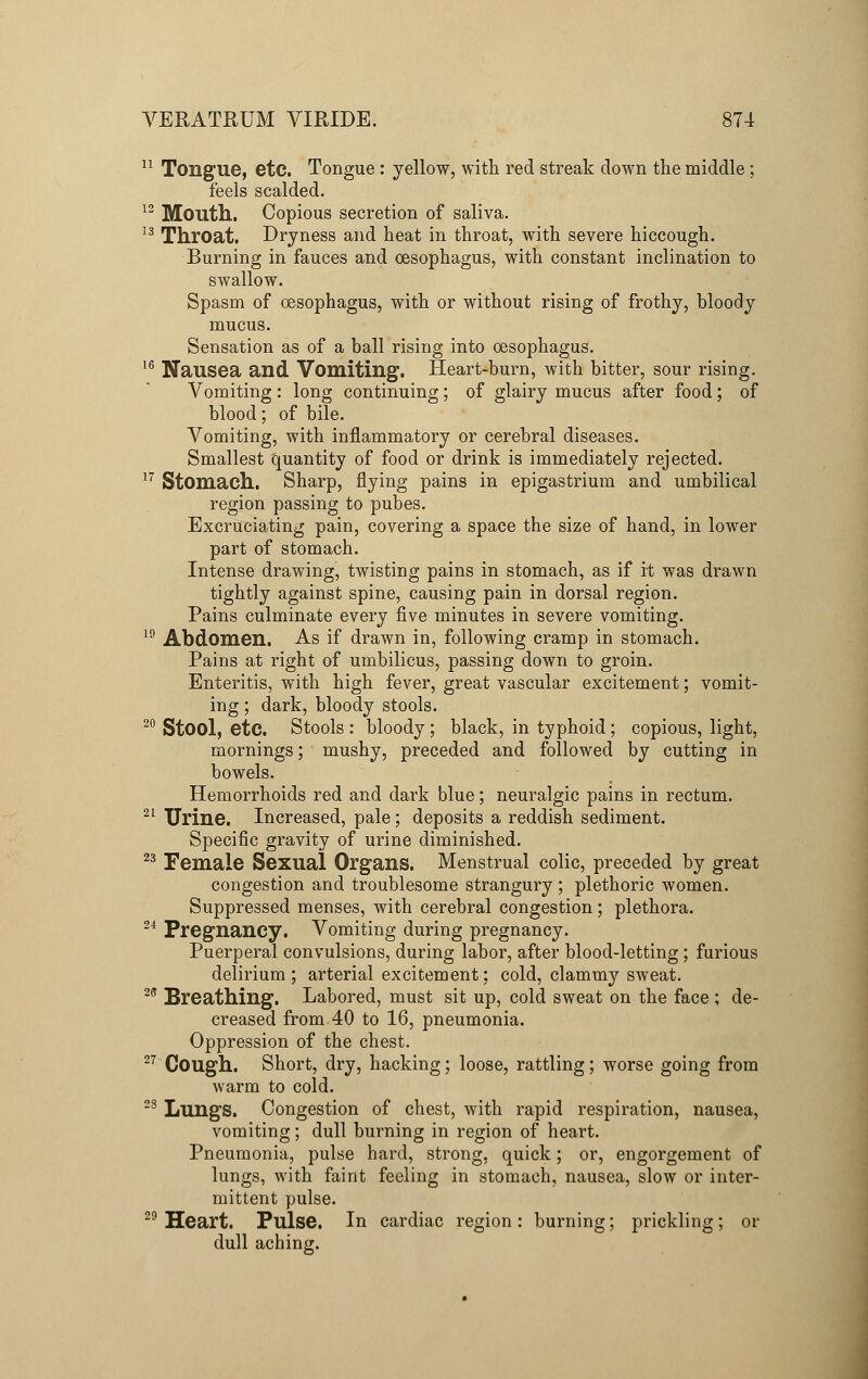 11 Tongue, etc. Tongue : yellow, with red streak down the middle ; feels scalded. 12 Mouth. Copious secretion of saliva. 13 Throat. Dryness and heat in throat, with severe hiccough. Burning in fauces and oesophagus, with constant inclination to swallow. Spasm of oesophagus, with or without rising of frothy, bloody mucus. Sensation as of a ball rising into oesophagus. 16 Nausea and Vomiting. Heart-burn, with bitter, sour rising. Vomiting: long continuing; of glairy mucus after food; of blood; of bile. Vomiting, with inflammatory or cerebral diseases. Smallest quantity of food or drink is immediately rejected. 17 Stomach. Sharp, flying pains in epigastrium and umbilical region passing to pubes. Excruciating pain, covering a space the size of hand, in lower part of stomach. Intense drawing, twisting pains in stomach, as if it was drawn tightly against spine, causing pain in dorsal region. Pains culminate every five minutes in severe vomiting. 19 Abdomen. As if drawn in, following cramp in stomach. Pains at right of umbilicus, passing down to groin. Enteritis, with high fever, great vascular excitement; vomit- ing ; dark, bloody stools. 20 Stool, etc. Stools : bloody; black, in typhoid; copious, light, mornings; mushy, preceded and followed by cutting in bowels. Hemorrhoids red and dark blue; neuralgic pains in rectum. 21 Urine. Increased, pale; deposits a reddish sediment. Specific gravity of urine diminished. 23 Female Sexual Organs. Menstrual colic, preceded by great congestion and troublesome strangury; plethoric women. Suppressed menses, with cerebral congestion; plethora. 24 Pregnancy. Vomiting during pregnancy. Puerperal convulsions, during labor, after blood-letting; furious delirium; arterial excitement; cold, clammy sweat. 28 Breathing. Labored, must sit up, cold sweat on the face ; de- creased from 40 to 16, pneumonia. Oppression of the chest. 27 Cough. Short, dry, hacking; loose, rattling; worse going from warm to cold. 28 Lungs. Congestion of chest, with rapid respiration, nausea, vomiting; dull burning in region of heart. Pneumonia, pulse hard, strong, quick; or, engorgement of lungs, with faint feeling in stomach, nausea, slow or inter- mittent pulse. 29 Heart. Pulse. In cardiac region : burning; prickling; or dull aching.