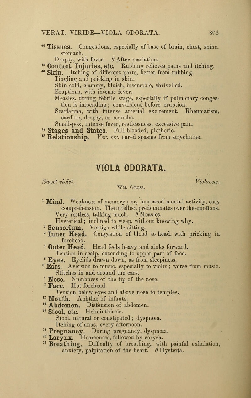 VERAT. VIRIDE—VIOLA ODORATA. #76 44 Tissues. Congestions, especially of base of brain, chest, spine, stomach. Dropsy, with fever, d After scarlatina. 45 Contact, Injuries, etc. Rubbing relieves pains and itching. 46 Skin. Itching of different parts, better from rubbing. Tingling and pricking in skin. Skin cold, clammy, bluish, insensible, shrivelled. Eruptions, with intense fever. Measles, during febrile stage, especially if pulmonary conges- tion is impending; convulsions before eruption. Scarlatina, with intense arterial excitement. Rheumatism, carditis, dropsy, as sequelae. Small-pox, intense fever, restlessness, excessive pain. 47 Stages and States. Full-blooded, plethoric. 48 Relationship'. Ver. vir. cured spasms from strychnine. VIOLA ODORATA. Sweet violet. ■ Violacece. Wm. Gross. 1 Mind. Weakness of memory ; or, increased mental activity, easy comprehension. The intellect predominates over the emotions. Very restless, talking much, d Measles. Hysterical; inclined to weep, without knowing why. 2 Sensorium. Vertigo while sitting. 6 Inner Head. Congestion of blood to head, with pricking in forehead. 4 Outer Head. Head feels heavy and sinks forward. Tension in scalp, extending to upper part of face. 5 Eyes. Eyelids drawn down, as from sleepiness. 6 Ears. Aversion to music, especially to violin; worse from music. Stitches in and around the ears. 7 Nose. Numbness of the tip of the nose. 8 Face. Hot forehead. Tension below eyes and above nose to temples.. 12 Mouth. Aphthae of infants. 19 Abdomen. Distension of abdomen. 20 Stool, etc. Helminthiasis. Stool, natural or constipated; dyspnoea. Itching of anus, every afternoon. 24 Pregnancy. During pregnancy, dyspnoea. 25 Larynx. Hoarseness, followed by coryza. 26 Breathing. Difficulty of breathing, with painful exhalation, anxiety, palpitation of the heart. 6 Hysteria.