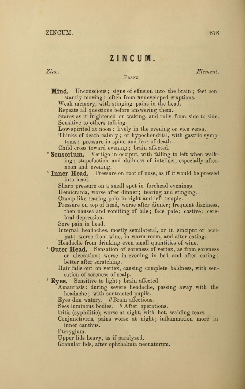 ZINCUM. Zinc. Element. Franz. 1 Milld. Unconscious; signs of effusion into the brain ; feet con- stantly moving ; often from undeveloped eruptions. Weak memory, with stinging pains in the head. Repeats all questions before answering them. Stares as if frightened on waking, and rolls from side to side. Sensitive to others talking. Low-spirited at noon; lively in the evening or vice versa. Thinks of death calmly ; or hypochondrial, with gastric symp- toms ; pressure in spine and fear of death. Child cross toward evening; brain affected. 2 Sensorium. Vertigo in occiput, with falling to left when walk- ing ; stupefaction and dullness of intellect, especially after- noon and evening. 3 Inner Head. Pressure on root of nose, as if it would be pressed into head. Sharp pressure on a small spot in forehead evenings. Hemicrania, worse after dinner; tearing and stinging. Cramp-like tearing pain in right and left temple. Pressure on top of head, worse after dinner; frequent dizziness, then nausea and vomiting of bile; face pale ; costive ; cere- bral depression. Sore pain in head. Internal headaches, mostly semilateral, or in sinciput or occi- put ; worse from wine, in warm room, and after eating. Headache from drinking even small quantities of wine. 4 Outer Head. Sensation of soreness of vertex, as from soreness or ulceration; worse in evening in bed and after eating ; better after scratching. Hair falls out on vertex, causing complete baldness, with sen- sation of soreness of scalp. 5 Eyes. Sensitive to light \ brain affected. Amaurosis: during severe headache, passing away with the headache; with contracted pupils. Eyes dim watery, d Brain affections. Sees luminous bodies, d After operations. Iritis (syphilitic), worse at night, with hot, scalding tears. Conjunctivitis, pains worse at night; inflammation more in inner canthus. Pterygium. Upper lids heavy, as if paralyzed. Granular lids, after ophthalmia neonatorum.