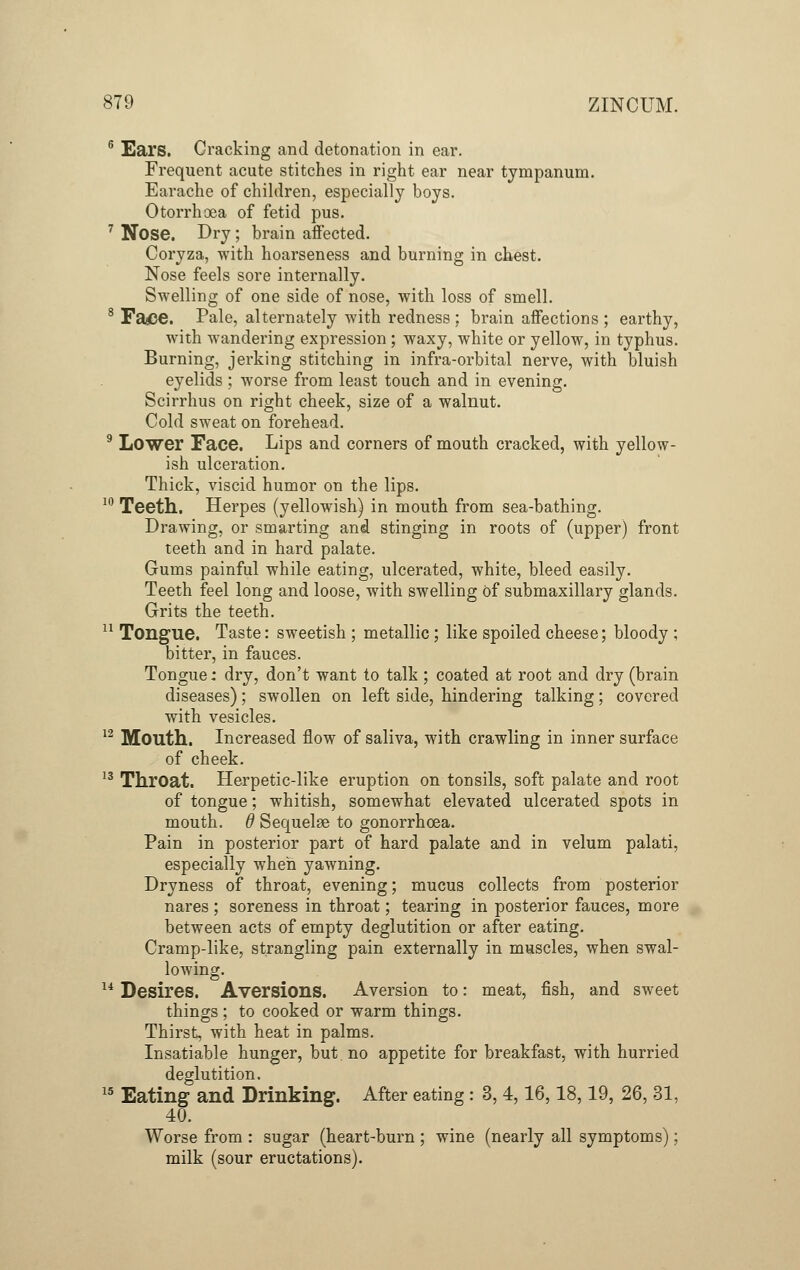 0 Ears. Cracking and detonation in ear. Frequent acute stitches in right ear near tympanum. Earache of children, especially boys. Otorrhoea of fetid pus. 7 Nose. Dry ; brain affected. Coryza, with hoarseness and burning in chest. Nose feels sore internally. Swelling of one side of nose, with loss of smell. 8 Fa#e. Pale, alternately with redness : brain affections ; earthy, with wandering expression; waxy, white or yellow, in typhus. Burning, jerking stitching in infra-orbital nerve, with bluish eyelids ; worse from least touch and in evening. Scirrhus on right cheek, size of a walnut. Cold sweat on forehead. 9 Lower Face. Lips and corners of mouth cracked, with yellow- ish ulceration. Thick, viscid humor on the lips. 10 Teeth. Herpes (yellowish) in mouth from sea-bathing. Drawing, or smarting and stinging in roots of (upper) front teeth and in hard palate. Gums painful while eating, ulcerated, white, bleed easily. Teeth feel long and loose, with swelling of submaxillary glands. Grits the teeth. 11 Tongue. Taste: sweetish ; metallic ; like spoiled cheese; bloody ; bitter, in fauces. Tongue; dry, don't want to talk ; coated at root and dry (brain diseases); swollen on left side, hindering talking; covered with vesicles. 12 Mouth. Increased flow of saliva, with crawling in inner surface of cheek. 13 Throat. Herpetic-like eruption on tonsils, soft palate and root of tongue; whitish, somewhat elevated ulcerated spots in mouth. 6 Sequelae to gonorrhoea. Pain in posterior part of hard palate and in velum palati, especially when yawning. Dryness of throat, evening; mucus collects from posterior nares ; soreness in throat; tearing in posterior fauces, more between acts of empty deglutition or after eating. Cramp-like, strangling pain externally in muscles, when swal- lowing. 14 Desires. Aversions. Aversion to: meat, fish, and sweet things ; to cooked or warm things. Thirst, with heat in palms. Insatiable hunger, but no appetite for breakfast, with hurried deglutition. 15 Eating and Drinking. After eating: 3, 4,16,18,19, 26, 31, 40. Worse from : sugar (heart-burn ; wine (nearly all symptoms); milk (sour eructations).