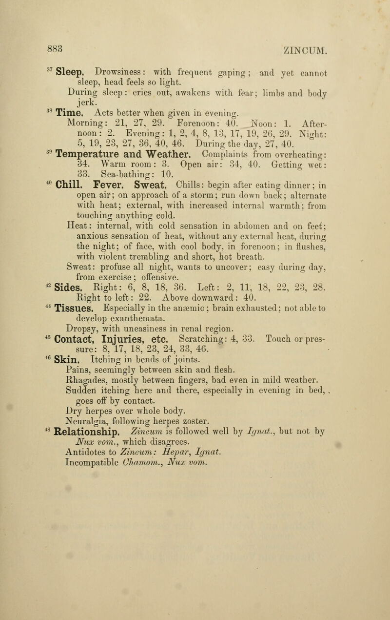 37 Sleep. Drowsiness: with frequent gaping; and yet cannot sleep, head feels so light. During sleep: cries out, awakens with fear; limbs and body jerk. 33 Time. Acts better when given in evening. Morning: 21, 27, 29. Forenoon: 40. Noon: 1. After- noon: 2. Evening: 1, 2, 4, 8, 13, 17, 19, 26, 29. Night: 5, 19, 23, 27, 36, 40, 46. During the day, 27, 40. 39 Temperature and Weather. Complaints from overheating: 34. Warm room: 3. Open air: 34, 40. Getting wet: 33. Sea-bathing: 10. 40 Chill. Fever. Sweat. Chills: begin after eating dinner; in open air; on approach of a storm; run down back; alternate with heat; external, with increased internal warmth; from touching anything cold. Heat: internal, with cold sensation in abdomen and on feet; anxious sensation of heat, without any external heat, during the night; of face, with cool body, in forenoon; in flushes, with violent trembling and short, hot breath. Sweat: profuse all night, wants to uncover; easy during day, from exercise; offensive. 42 Sides. Right: 6, 8, 18, 36. Left: 2, 11, 18, 22, 23, 28. Right to left: 22. Above downward : 40. 44 Tissues. Especially in the ansemic ; brain exhausted; not able to develop exanthemata. Dropsy, with uneasiness in renal region. 45 Contact, Injuries, etc. Scratching: 4, 33. Touch or pres- sure: 8, 17, 18, 23, 24, 33, 46. 46 Skin. Itching in bends of joints. Pains, seemingly between skin and flesh. Rhagades, mostly between fingers, bad even in mild weather. Sudden itching here and there, especially in evening in bed, . goes off by contact. Dry herpes over whole body. Neuralgia, following herpes zoster. 48 Relationship. Zincum is followed well by Ignat., but not by Nux vom., which disagrees. Antidotes to Zincum: Hepar, Ignat. Incompatible Chamom., Nux vom.