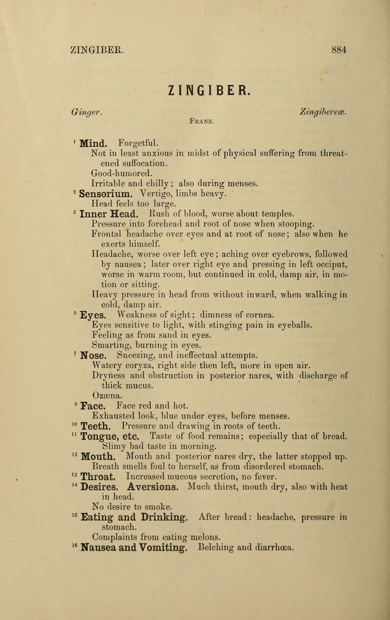 ZINGIBER. Ginger. Zingiberece. Franz. 1 Mind. Forgetful. Not in least anxious in midst of physical suffering from threat- ened suffocation. Good-humored. Irritable and chilly ; also during menses. 2 Sensorium. Vertigo, limbs heavy. Head feels too large. 3 Inner Head. Rush of blood, worse about temples. Pressure into forehead and root of nose when stooping. Frontal headache over eyes and at root of nose; also when he exerts himself. Headache, worse over left eye; aching over eyebrows, followed by nausea; later over right eye and pressing in left occiput, worse in warm room, but continued in cold, damp air, in mo- tion or sitting. Heavy pressure in head from without inward, when walking in cold, damp air. 5 Eyes. Weakness of sight; dimness of cornea. Eyes sensitive to light, with stinging pain in eyeballs. Feeling as from sand in eyes. Smarting, burning in eyes. 7 Nose. Sneezing, and ineffectual attempts. Watery coryza, right side then left, more in open air. Dryness and obstruction in posterior nares, with discharge of thick mucus. Ozsena. 8 Face. Face red and hot. Exhausted look, blue under eyes, before menses. 10 Teeth. Pressure and drawing in roots of teeth. 11 Tongue, etc. Taste of food remains; especially that of bread. Slimy bad taste in morning. 12 Mouth. Mouth and posterior nares dry, the latter stopped up. Breath smells foul to herself, as from disordered stomach. i3 Throat. Increased mucous secretion, no fever. 14 Desires. Aversions. Much thirst, mouth dry, also with heat in head. No desire to smoke. 15 Eating and Drinking. After bread: headache, pressure in stomach. Complaints from eating melons. 16 Nausea and Vomiting. Belching and diarrhoea.