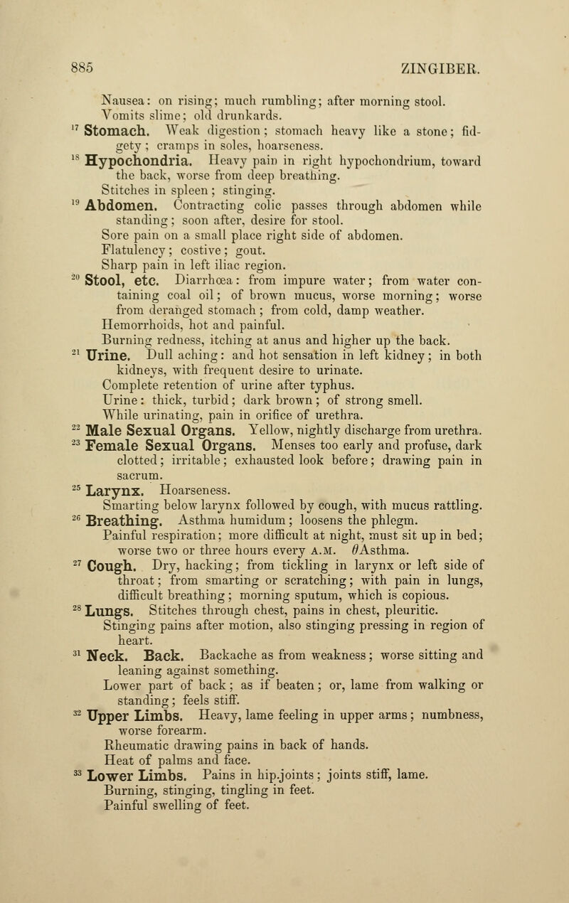 Nausea: on rising; much rumbling; after morning stool. Vomits slime; old drunkards. 17 Stomach. Weak digestion; stomach heavy like a stone; fid- gety ; cramps in soles, hoarseness. 18 Hypochondria. Heavy pain in right hypochondrium, toward the back, worse from deep breathing. Stitches in spleen ; stinging. 19 Abdomen. Contracting colic passes through abdomen while standing; soon after, desire for stool. Sore pain on a small place right side of abdomen. Flatulency ; costive ; gout. Sharp pain in left iliac region. 20 Stool, etc. Diarrhoea: from impure water; from water con- taining coal oil; of brown mucus, worse morning; worse from deranged stomach ; from cold, damp weather. Hemorrhoids, hot and painful. Burning redness, itching at anus and higher up the back. 21 Urine. Dull aching: and hot sensation in left kidney ; in both kidneys, with frequent desire to urinate. Complete retention of urine after typhus. Urine : thick, turbid; dark brown ; of strong smell. While urinating, pain in orifice of urethra. 22 Male Sexual Organs. Yellow, nightly discharge from urethra. 23 Female Sexual Organs. Menses too early and profuse, dark clotted; irritable; exhausted look before; drawing pain in sacrum. 25 Larynx. Hoarseness. Smarting below larynx followed by cough, with mucus rattling. Breathing. Asthma humidum ; loosens the phlegm. Painful respiration; more difficult at night, must sit up in bed; worse two or three hours every a.m. ^Asthma. Cough. Dry, hacking; from tickling in larynx or left side of throat; from smarting or scratching; with pain in lungs, difficult breathing; morning sputum, which is copious. Lungs. Stitches through chest, pains in chest, pleuritic. Stinging pains after motion, also stinging pressing in region of heart. Neck. Back. Backache as from weakness ; worse sitting and leaning against something. Lower part of back; as if beaten; or, lame from walking or standing; feels stiff. Upper Limbs. Heavy, lame feeling in upper arms ; numbness, worse forearm. Rheumatic drawing pains in back of hands. Heat of palms and face. Lower Limbs. Pains in hip.joints; joints stiff, lame. Burning, stinging, tingling in feet. Painful swelling of feet. 26 27