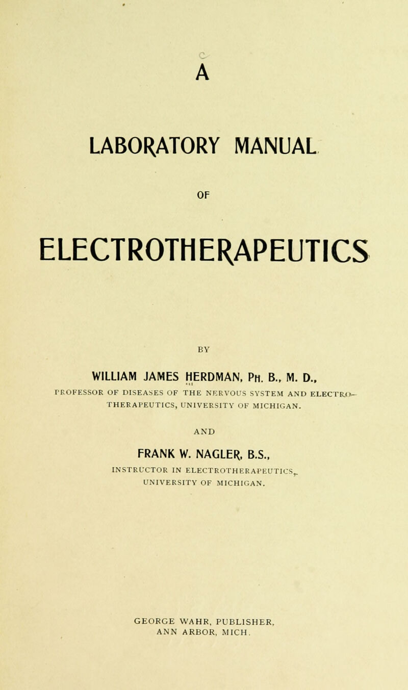 A LABORATORY MANUAL OF ELECTROTHERAPEUTICS WILLIAM JAMES HERDMAN, Ph. B., M. D., PROFESSOR OF DISEASES OF THE NERVOUS SYSTEM AND ELECTRO- THERAPEUTICS, UNIVERSITY OF MICHIGAN. FRANK W. NAGLER, B.S., INSTRUCTOR IN ELECTROTHERAPEUTICS,. UNIVERSITY OF MICHIGAN. GEORGE WAHR, PUBLISHER, ANN ARBOR, MICH.