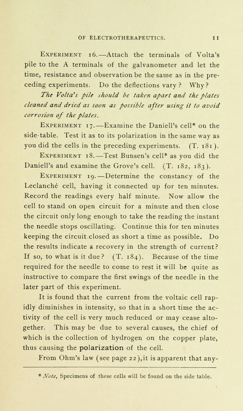 Experiment 16.—Attach the terminals of Volta's pile to the A terminals of the galvanometer and let the time, resistance and observation be the same as in the pre- ceding experiments. Do the deflections vary ? Why? The Volta's pile should be taken apart and the plates cleaned and dried as soon as possible after using it to avoid corrosion of the plates. Experiment 17.—Examine the Daniell's cell* on the side-table. Test it as to its polarization in the same way as you did the cells in the preceding experiments. (T. 181). Experiment 18.—Test Bunsen's cell* as you did the Daniell's and examine the Grove's cell. (T. 182, 183). Experiment 19.—Determine the constancy of the Leclanch6 cell, having it connected up for ten minutes. Record the readings every half minute. Now allow the cell to stand on open circuit for a minute and then close the circuit only long enough to take the reading the instant the needle stops oscillating. Continue this for ten minutes keeping the circuit closed as short a time as possible. Do the results indicate a recovery in the strength of current? If so, to what is it due? (T. 184). Because of the time required for the needle to come to rest it will be quite as instructive to compare the first swings of the needle in the later part of this experiment. It is found that the current from the voltaic cell rap- idly diminishes in intensity, so that in a short time the ac- tivity of the cell is very much reduced or may cease alto- gether. This may be due to several causes, the chief of which is the collection of hydrogen on the copper plate, thus causing the polarization of the cell. From Ohm's law (see page 22),it is apparent that any- * Note, Specimens of these cells will be found on the side table.