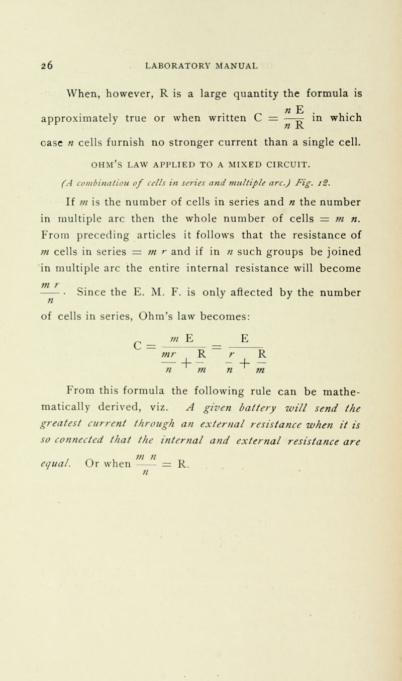 When, however, R is a large quantity the formula is n E approximately true or when written C = —=■ in which rr n R case n cells furnish no stronger current than a single cell. OHM'S LAW APPLIED TO A MIXED CIRCUIT. (A combination of cells in series and multiple arc.J Fig. i2. If in is the number of cells in series and n the number in multiple arc then the whole number of cells = m n. From preceding articles it follows that the resistance of m cells in series = m r and if in n such groups be joined in multiple arc the entire internal resistance will become in r — ■ Since the E. M. F. is only affected by the number n J of cells in series, Ohm's law becomes: c = m E E mr R r R h- - + - n m n m From this formula the following rule can be mathe- matically derived, viz. A given battery will send the greatest current through an external resistance when it is so connected that the internal and external resistance are equal. Or when - — = R. n