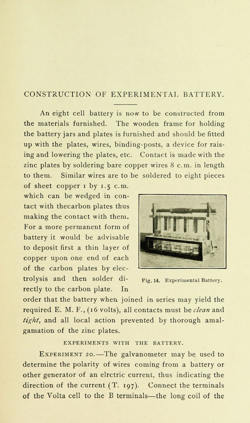 CONSTRUCTION OF EXPERIMENTAL BATTERY. An eight cell battery is now to be constructed from the materials furnished. The wooden frame for holding the battery jars and plates is furnished and should be fitted up with the plates, wires, binding-posts, a device for rais- ing and lowering the plates, etc. Contact is made with the zinc plates by soldering bare copper wires 8 cm. in length to them. Similar wires are to be soldered to eight pieces of sheet copper i by 1.5 cm. which can be wedged in con- tact with thecarbon plates thus making the contact with them. For a more permanent form of battery it would be advisable to deposit first a thin layer of copper upon one end of each of the carbon plates by elec- trolysis and then solder di- rectly to the carbon plate. In order that the battery when joined in series may yield the tight, and all local action prevented by thorough amal- gamation of the zinc plates. EXPERIMENTS WITH THE BATTERY. Experiment 20.—The galvanometer may be used to determine the polarity of wires coming from a battery or other generator of an elrctric current, thus indicating the direction of the current (T. 197). Connect the terminals of the Volta cell to the B terminals—the long coil of the Fig. 14. Experimental Battery.