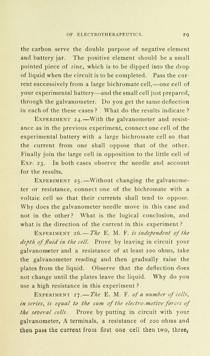 the carbon serve the double purpose of negative element and battery jar. The positive element should be a small pointed piece of zinc, which is to be dipped into the drop of liquid when the circuit is to be completed. Pass the cur- rent successively from a large bichromate cell,—one cell of your experimental battery—and the small cell just prepared, through the galvanometer. Do you get the same deflection in each of the these cases? What do the results indicate ? Experiment 24.—With the galvanometer and resist- ance as in the previous experiment, connect one cell of the experimental battery with a large bichromate cell so that the current from one shall oppose that of the other. Finally join the large cell in opposition to the little cell of Exp. 23. In both cases observe the needle and account for the results. Experiment 25.—Without changing the galvanome- ter or resistance, connect one of the bichromate with a voltaic cell so that their currents shall tend to oppose. Why does the galvanometer needle move in this case and not in the other? What is the logical conclusion, and what is the direction of the current in this experiment ? Experiment 26. — The E. M. F. is independent of the depth of fluid in the cell. Prove by leaving in circuit your galvanometer and a resistance of at least 200 ohms, take the galvanometer reading and then gradually raise the plates from the liquid. Observe that the deflection does not change until the plates leave the liquid. Why do you use a high resistance in this experiment ? Experiment 27. — The E. M. F. of a number of cells, in series, is equal to the sum of the electro-motive forces of the several cells. Prove by putting in circuit with your galvanometer, A terminals, a resistance of 200 ohms and then pass the current from first one cell then two, three,