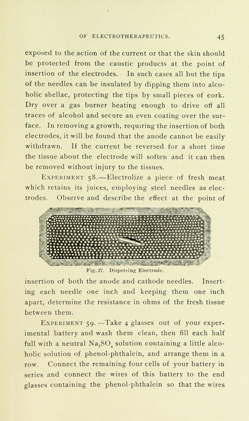 exposed to the action of the current or that the skin should be protected from the caustic products at the point of insertion of the electrodes. In such cases all but the tips of the needles can be insulated by dipping them into alco- holic shellac, protecting the tips by small pieces of cork. Dry over a gas burner heating enough to drive off all traces of alcohol and secure an even coating over the sur- face. In removing a growth, requiring the insertion of both electrodes, it will be found that the anode cannot be easily withdrawn. If the current be reversed for a short time the tissue about the electrode will soften and it can then be removed without injury to the tissues. Experiment 58.—Electrolize a piece of fresh meat which retains its juices, employing steel needles as elec- trodes. Observe and describe the effect at the point of _„,;-- -J,r, --„—- Fig.27. DieperMEjj; Electrode. insertion of both the anode and cathode needles. Insert- ing each needle one inch and keeping them one inch apart, determine the resistance in ohms of the fresh tissue between them. Experiment 59.—Take 4 glasses out of your exper- imental battery and wash them clean, then fill each half full with a neutral Na„S04 solution containing a little alco- holic solution of phenol-phthalein, and arrange them in a row. Connect the remaining four cells of your battery in series and connect the wires of this battery to the end glasses containing the phenol-phthalein so that the wires