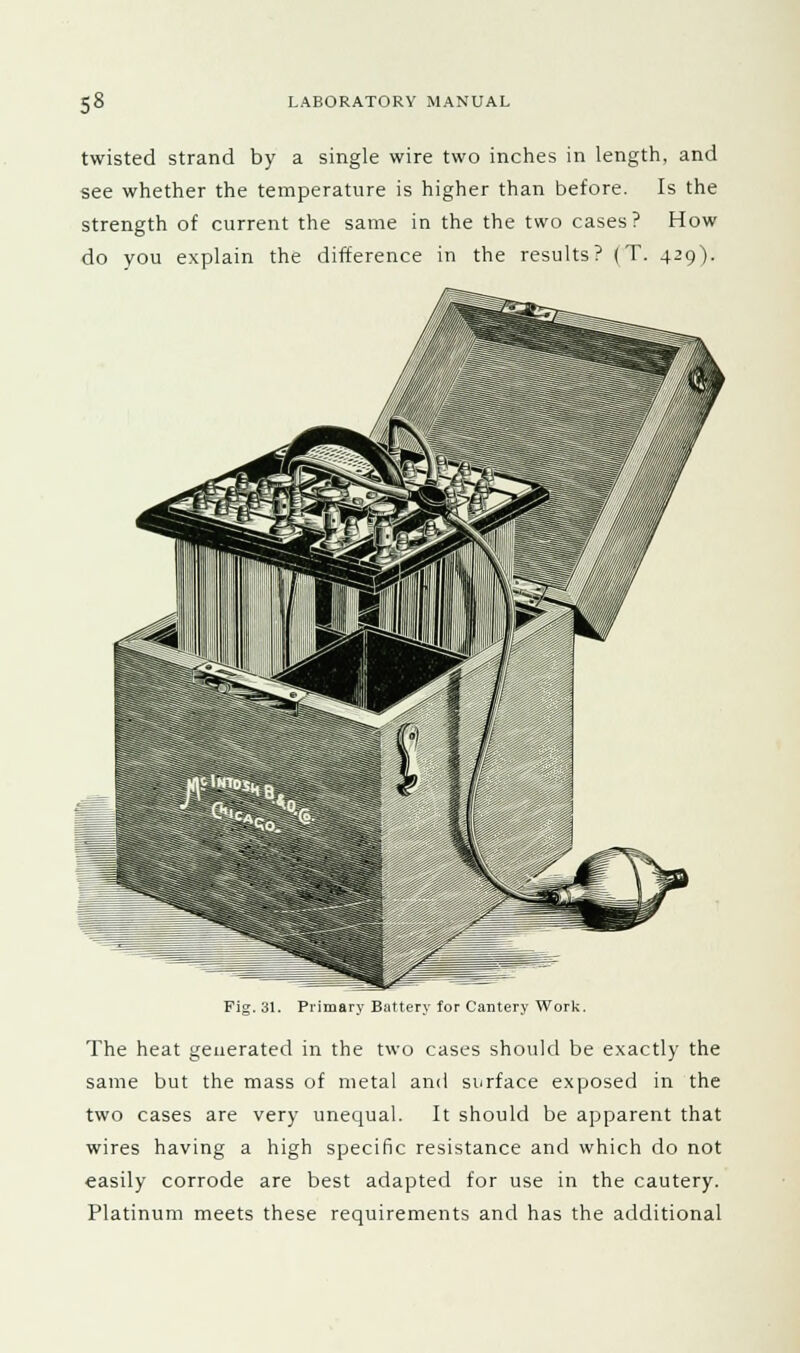 twisted strand by a single wire two inches in length, and see whether the temperature is higher than before. Is the strength of current the same in the the two cases? How do you explain the difference in the results? (T. 429V Fig. 31. Primary Battery for Cautery Work. The heat generated in the two cases should be exactly the same but the mass of metal and surface exposed in the two cases are very unequal. It should be apparent that wires having a high specific resistance and which do not easily corrode are best adapted for use in the cautery. Platinum meets these requirements and has the additional