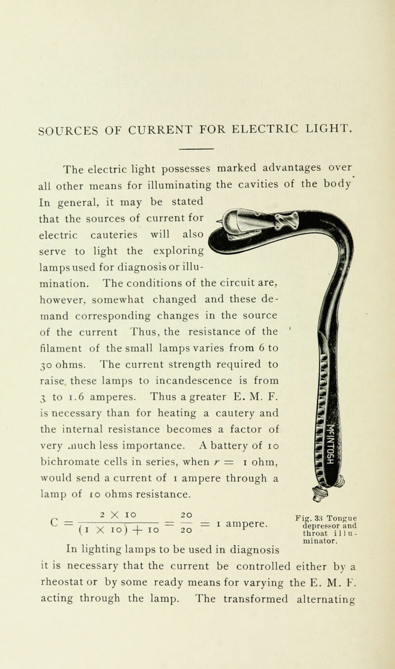 SOURCES OF CURRENT FOR ELECTRIC LIGHT. The electric light possesses marked advantages over all other means for illuminating the cavities of the body In general, it may be stated that the sources of current for electric cauteries will also serve to light the exploring lamps used for diagnosis or illu- mination. The conditions of the circuit are, however, somewhat changed and these de- mand corresponding changes in the source of the current Thus, the resistance of the filament of the small lamps varies from 6 to 30 ohms. The current strength required to raise these lamps to incandescence is from 3 to t.6 amperes. Thus a greater E. M. F. is necessary than for heating a cautery and the internal resistance becomes a factor of very .nuch less importance. A battery of ro bichromate cells in series, when r = 1 ohm, would send a current of 1 ampere through a lamp of 10 ohms resistance. 2 x 10 20 C = = 1 ampere. Fig. 3:f Tongue depressor and throat i11u - ruinator. ( I X io) -[- IO 20 In lighting lamps to be used in diagnosis it is necessary that the current be controlled either by a rheostat or by some ready means for varying the E. M. F. acting through the lamp. The transformed alternating