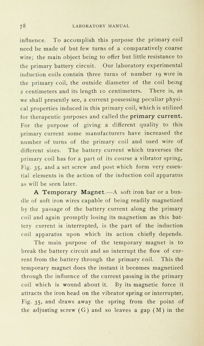 influence. To accomplish this purpose the primary coil need be made of but few turns of a comparatively coarse wire; the main object being to offer but little resistance to the primary battery circuit. Our laboratory experimental induction coils contain three turns of number 19 wire in the primary coil, the outside diameter of the coil being 2 centimeters and its length 10 centimeters. There is, as we shall presently see, a current possessing peculiar physi- cal properties induced in this primary coil, which is utilized for therapeutic purposes and called the primary current. For the purpose of giving a different quality to this primary current some manufacturers have increased the number of turns of the primary coil and used wire of different sizes. The battery current which traverses the primary coil has for a part of its course a vibrator spring, Fig. 35, and a set screw and post which form very essen- tial elements in the action of the induction coil apparatus as will be seen later. A Temporary Magnet.—A soft iron bar or a bun- dle of soft iron wires capable of being readily magnetized by the passage of the battery current along the primary coil and again promptly losing its magnetism as this bat- tery current is interrupted, is the part of the induction coil apparatus upon which its action chiefly depends. The main purpose of the temporary magnet is to break the battery circuit and so interrupt the flow of cur- rent from the battery through the primary coil. This the temporary magnet does the instant it becomes magnetized through the influence of the current passing in the primary coil which is wound about it. By its magnetic force it attracts the iron head on the vibrator spring or interrupter, Fig. 35, and draws away the spring from the point of the adjusting screw (G) and so leaves a gap (M) in the