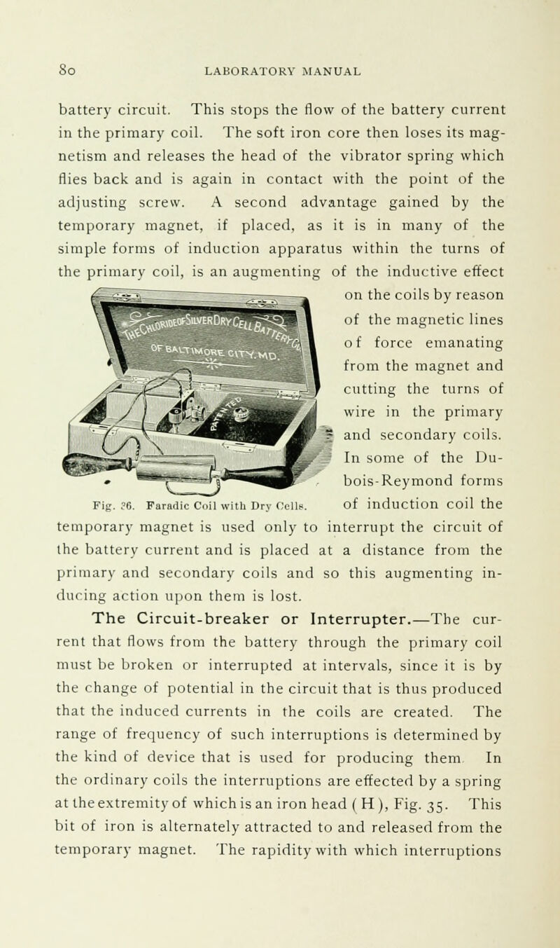 battery circuit. This stops the flow of the battery current in the primary coil. The soft iron core then loses its mag- netism and releases the head of the vibrator spring which flies back and is again in contact with the point of the adjusting screw. A second advantage gained by the temporary magnet, if placed, as it is in many of the simple forms of induction apparatus within the turns of the primary coil, is an augmenting of the inductive effect on the coils by reason of the magnetic lines o f force emanating from the magnet and cutting the turns of wire in the primary I and secondary coils. | In some of the Du- bois-Reymond forms Fig. ?6. Faradic Coil with Dry Cells. of induction coil the temporary magnet is used only to interrupt the circuit of the battery current and is placed at a distance from the primary and secondary coils and so this augmenting in- ducing action upon them is lost. The Circuit-breaker or Interrupter.—The cur- rent that flows from the battery through the primary coil must be broken or interrupted at intervals, since it is by the change of potential in the circuit that is thus produced that the induced currents in the coils are created. The range of frequency of such interruptions is determined by the kind of device that is used for producing them In the ordinary coils the interruptions are effected by a spring at the extremity of which is an iron head (H), Fig. 35. This bit of iron is alternately attracted to and released from the temporary magnet. The rapidity with which interruptions