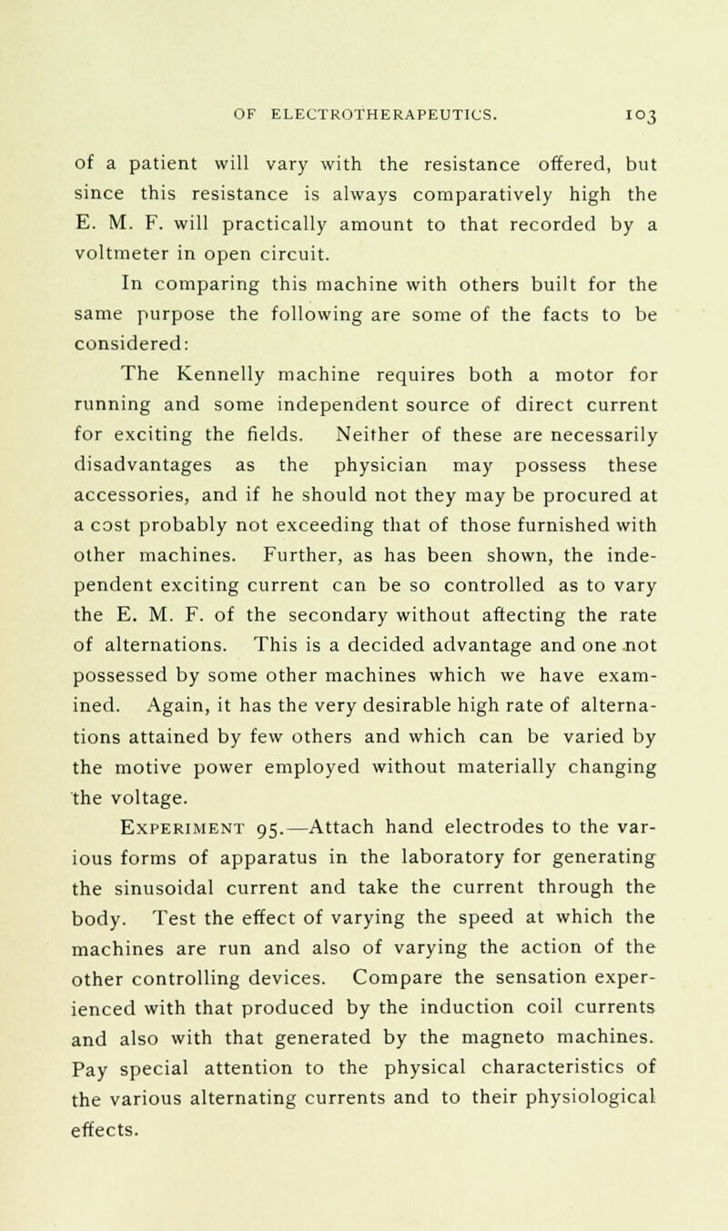 of a patient will vary with the resistance offered, but since this resistance is always comparatively high the E. M. F. will practically amount to that recorded by a voltmeter in open circuit. In comparing this machine with others built for the same purpose the following are some of the facts to be considered: The Kennelly machine requires both a motor for running and some independent source of direct current for exciting the fields. Neither of these are necessarily disadvantages as the physician may possess these accessories, and if he should not they may be procured at a cost probably not exceeding that of those furnished with other machines. Further, as has been shown, the inde- pendent exciting current can be so controlled as to vary the E. M. F. of the secondary without affecting the rate of alternations. This is a decided advantage and one not possessed by some other machines which we have exam- ined. Again, it has the very desirable high rate of alterna- tions attained by few others and which can be varied by the motive power employed without materially changing the voltage. Experiment 95.—Attach hand electrodes to the var- ious forms of apparatus in the laboratory for generating the sinusoidal current and take the current through the body. Test the effect of varying the speed at which the machines are run and also of varying the action of the other controlling devices. Compare the sensation exper- ienced with that produced by the induction coil currents and also with that generated by the magneto machines. Pay special attention to the physical characteristics of the various alternating currents and to their physiological effects.