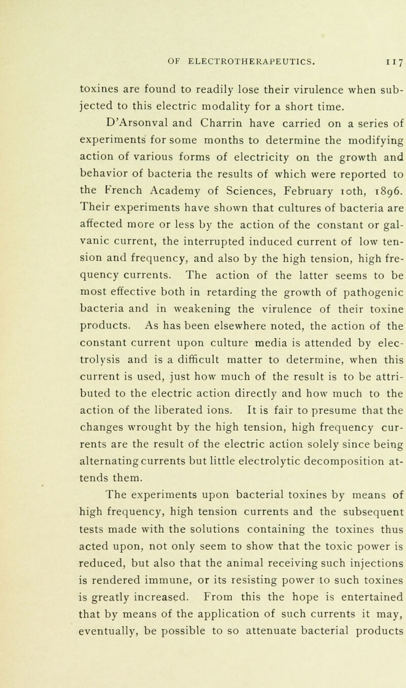 toxines are found to readily lose their virulence when sub- jected to this electric modality for a short time. D'Arsonval and Charrin have carried on a series of experiments for some months to determine the modifying action of various forms of electricity on the growth and behavior of bacteria the results of which were reported to the French Academy of Sciences, February Toth, 1896. Their experiments have shown that cultures of bacteria are affected more or less by the action of the constant or gal- vanic current, the interrupted induced current of low ten- sion and frequency, and also by the high tension, high fre- quency currents. The action of the latter seems to be most effective both in retarding the growth of pathogenic bacteria and in weakening the virulence of their toxine products. As has been elsewhere noted, the action of the constant current upon culture media is attended by elec- trolysis and is a difficult matter to determine, when this current is used, just how much of the result is to be attri- buted to the electric action directly and how much to the action of the liberated ions. It is fair to presume that the changes wrought by the high tension, high frequency cur- rents are the result of the electric action solely since being alternating currents but little electrolytic decomposition at- tends them. The experiments upon bacterial toxines by means of high frequency, high tension currents and the subsequent tests made with the solutions containing the toxines thus acted upon, not only seem to show that the toxic power is reduced, but also that the animal receiving such injections is rendered immune, or its resisting power to such toxines is greatly increased. From this the hope is entertained that by means of the application of such currents it may, eventually, be possible to so attenuate bacterial products