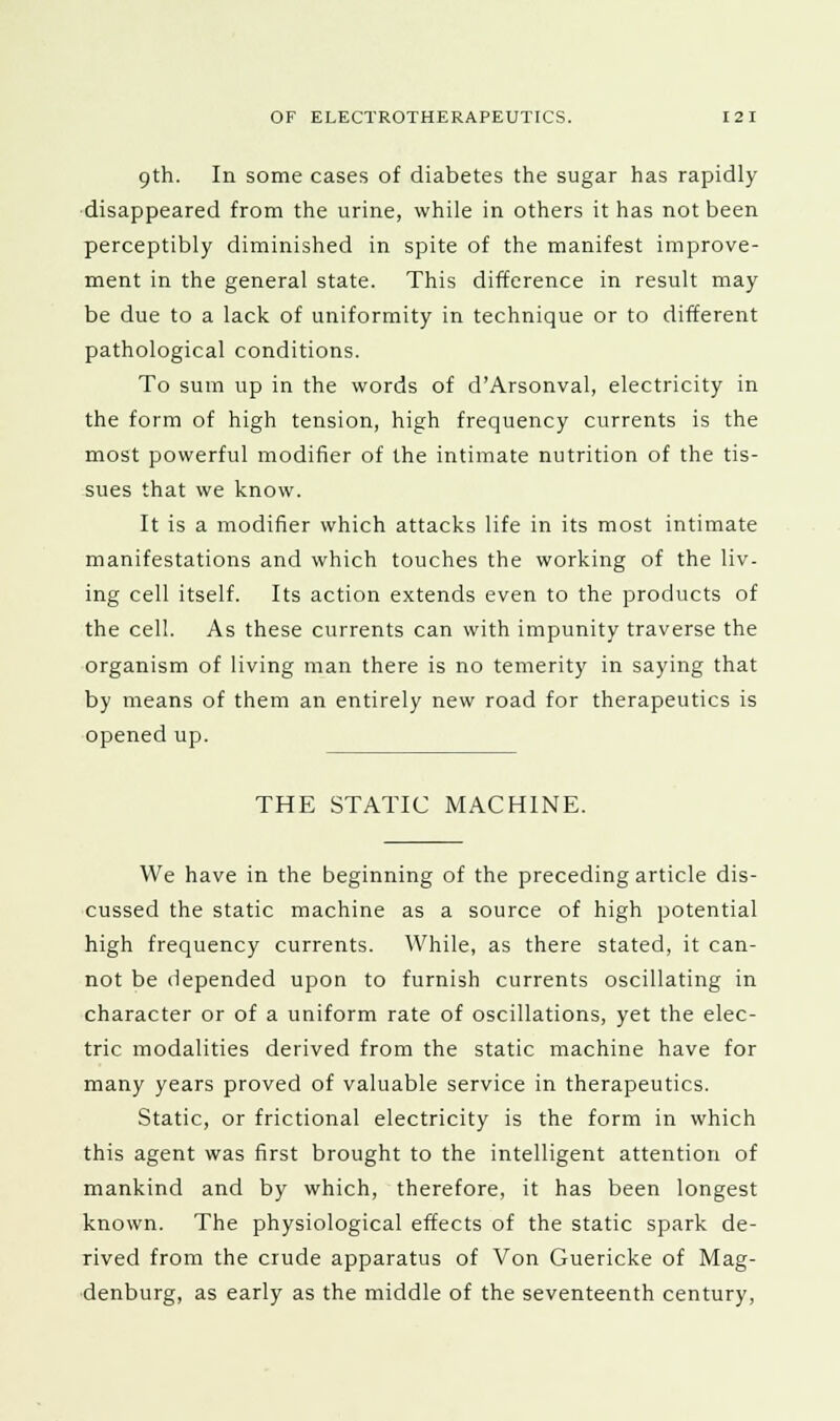 9th. In some cases of diabetes the sugar has rapidly- disappeared from the urine, while in others it has not been perceptibly diminished in spite of the manifest improve- ment in the general state. This difference in result may- be due to a lack of uniformity- in technique or to different pathological conditions. To sum up in the words of d'Arsonval, electricity- in the form of high tension, high frequency currents is the most powerful modifier of the intimate nutrition of the tis- sues that we know. It is a modifier which attacks life in its most intimate manifestations and which touches the working of the liv- ing cell itself. Its action extends even to the products of the cell. As these currents can with impunity traverse the organism of living man there is no temerity in saying that by means of them an entirely new road for therapeutics is opened up. THE STATIC MACHINE. We have in the beginning of the preceding article dis- cussed the static machine as a source of high potential high frequency currents. While, as there stated, it can- not be depended upon to furnish currents oscillating in character or of a uniform rate of oscillations, yet the elec- tric modalities derived from the static machine have for many years proved of valuable service in therapeutics. Static, or frictional electricity is the form in which this agent was first brought to the intelligent attention of mankind and by which, therefore, it has been longest known. The physiological effects of the static spark de- rived from the crude apparatus of Von Guericke of Mag- denburg, as early as the middle of the seventeenth century,