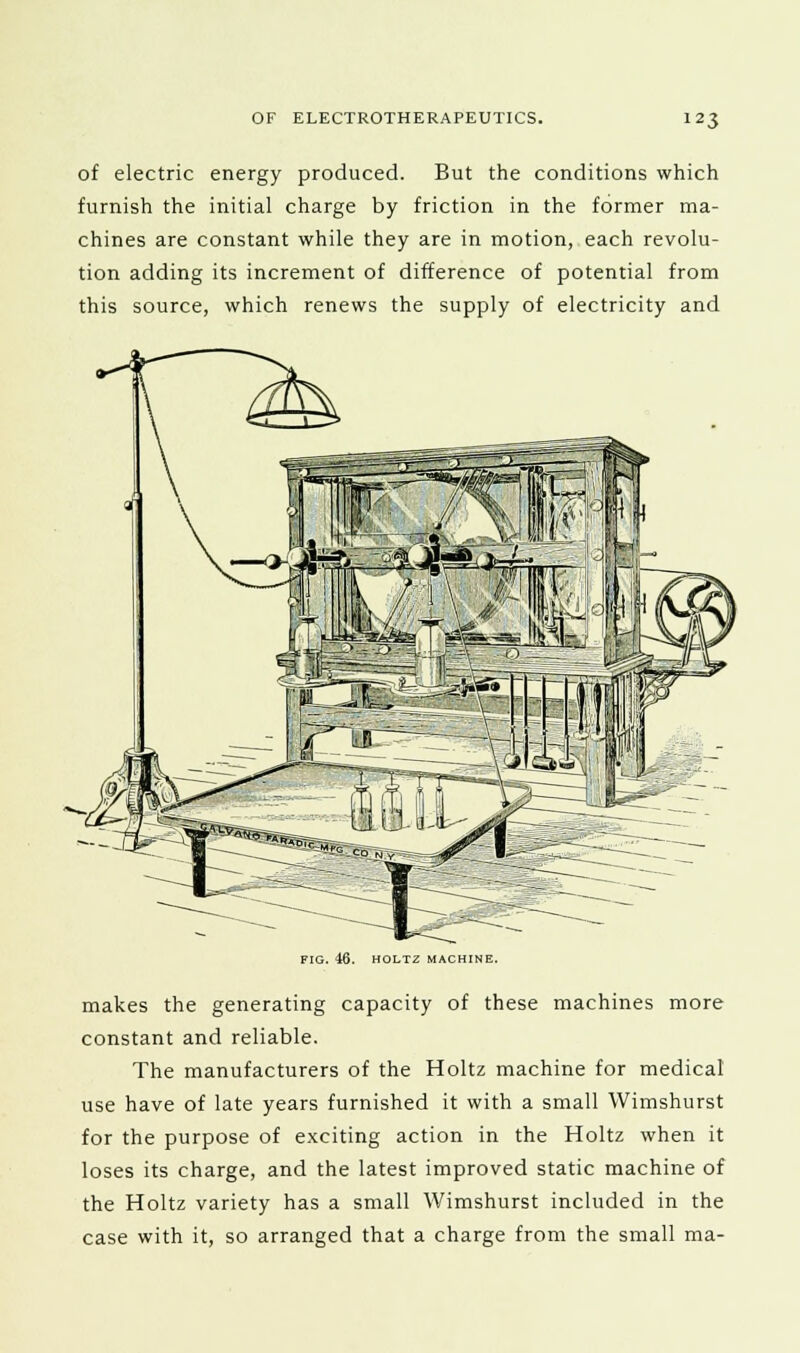 of electric energy produced. But the conditions which furnish the initial charge by friction in the former ma- chines are constant while they are in motion, each revolu- tion adding its increment of difference of potential from this source, which renews the supply of electricity and FIG. 46. HOLTZ MACHINE. makes the generating capacity of these machines more constant and reliable. The manufacturers of the Holtz machine for medical use have of late years furnished it with a small VVimshurst for the purpose of exciting action in the Holtz when it loses its charge, and the latest improved static machine of the Holtz variety has a small Wimshurst included in the case with it, so arranged that a charge from the small ma-