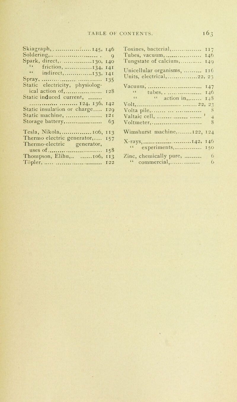 Skiagraph, 145, 146 Soldering, g. Spark, direct, 130, 140  friction, 134, 141  indirect, 133, 141 spray 135 Static electricity, physiolog- ical action of 128 Static induced current, •. 124, 136, 142 Static insulation or charge 129 Static machine, I2[ Storage battery, 63 Tesla, Nikola, 106, 113 Thermoelectric generator, 157 Thermo-electric generator, uses of 15S Thompson, Elihu 106, 113 Ti'ipler, 122 Toxines, bacterial, 117 Tubes, vacuum, 146 Tungstate of calcium, 141) Unicellular organisms, 116 Units, electrical, 22, 23 Vacuum, 147  tubes, 146   action in, 14S Volt, 22, 23 Volta pile, 8 Valtaic cell, ' 4 Voltmeter, S Wimshurst machine 122, 124 X-rays, 142, 146  experiments, 150 Zinc, chemically pure, 6  commercial, 6