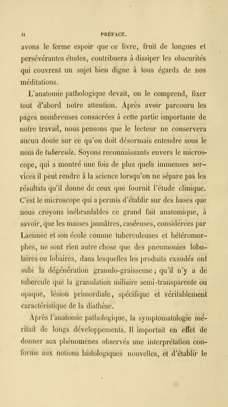 avons le ferme espoir que ce livre, fruit de longues et persévérantes études, contribuera à dissiper les obscurités qui couvrent un sujet bien digne à tous égards de nos méditations. L'anatomie pathologique devait, on le comprend, fixer tout d'abord notre attention. Après avoir parcouru les pages nombreuses consacrées à cette partie importante de notre travail, nous pensons que le lecteur ne conservera aucun doute sur ce qu'on doit désormais entendre sous le nom de tubercule. Soyons reconnaissants envers le micros- cope, qui a montré une fois de plus quels immenses ser- vices il peut rendre à la science lorsqu'on ne sépare pas les résultats qu'il donne de ceux que fournit l'étude clinique. C'est le microscope qui a permis d'établir sur des bases que nous croyons inébranlables ce grand fait anatomique, à savoir, que les masses jaunâtres, caséeuses, considérées par Laennec et son école comme tuberculeuses et hétéromor- phes, ne sont rien autre chose que des pneumonies lobu- lairesou lobaires, dans lesquelles les produits exsudés ont subi la dégénératîôh granule-graisseuse ; qu'il n'y a de tubercule que la granulation miliaire semi-transparente ou opaque, lésion primordiale, spécifique et véritablement caractéristique de la diathèse. Après l'anatomie pathologique, la symplomatologie mé- ritait de longs développements. Il importait en effet de donner aux phénomènes observés une interprétation con- forme, aux notions histologiques nouvelles, et d'établir le