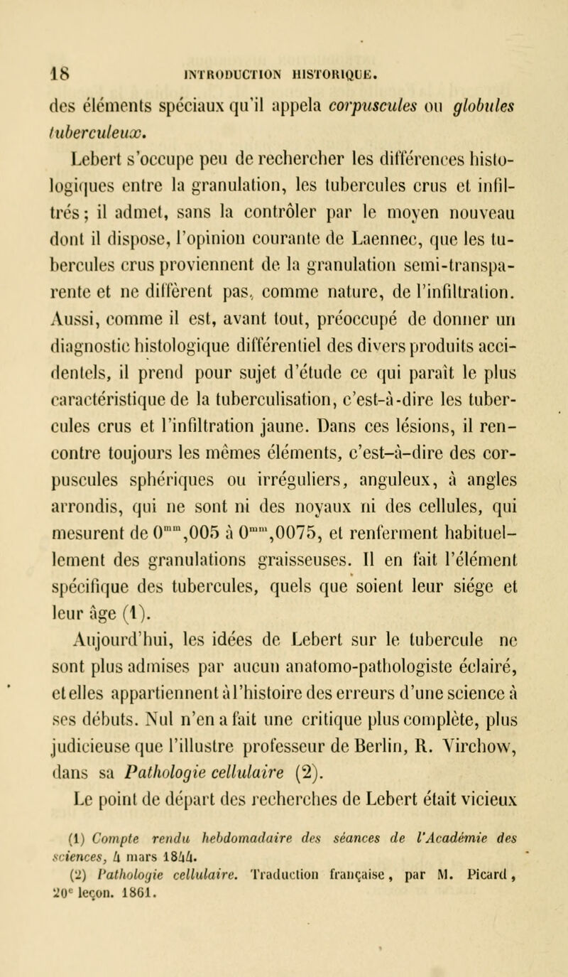 des éléments spéciaux qu'il appela corpuscules ou globules l uberculeux. Lebert s'occupe peu de rechercher les différences histo- logiques cuire la granulation, les tubercules crus et infil- trés ; il admet, sans la contrôler par le moyen nouveau dont il dispose, l'opinion courante de Laennec, que les tu- bercules crus proviennent de la granulation semi-transpa- rente et ne diffèrent pas.; comme nature, de l'infiltration. Aussi, comme il est, avant tout, préoccupé de donner un diagnostic histologïque différentiel des divers produits acci- dentels, il prend pour sujet d'étude ce qui parait le plus caractéristique de la tuberculisation, c'est-à-dire les tuber- cules crus et l'infiltration jaune. Dans ces lésions, il ren- contre toujours les mêmes éléments, c'est-à-dire des cor- puscules sphériques ou irréguliers, anguleux, à angles arrondis, qui ne sont ni des noyaux ni des cellules, qui mesurent de ()mm,005 à 0,0075, et renferment habituel- lement des granulations graisseuses. Il en fait l'élément spécifique des tubercules, quels que soient leur siège et leur âge (1). Aujourd'hui, les idées de Lebert sur le tubercule ne sont plus admises par aucun anatomo-pathologiste éclairé, et elles appartiennent à l'histoire des erreurs d'une science à ses débuts. Nul n'en a fait une critique plus complète, plus judicieuse que l'illustre professeur de Berlin, R. Yirchow, dans sa Pathologie cellulaire (2). Le point de départ des recherches de Lebert était vicieux (1) Compte rendu hebdomadaire des séances de l'Académie des sciences, h mars iBkh- (2) Pathologie cellulaire. Traduction française, par M. Picard, 20* leçon. 1861.