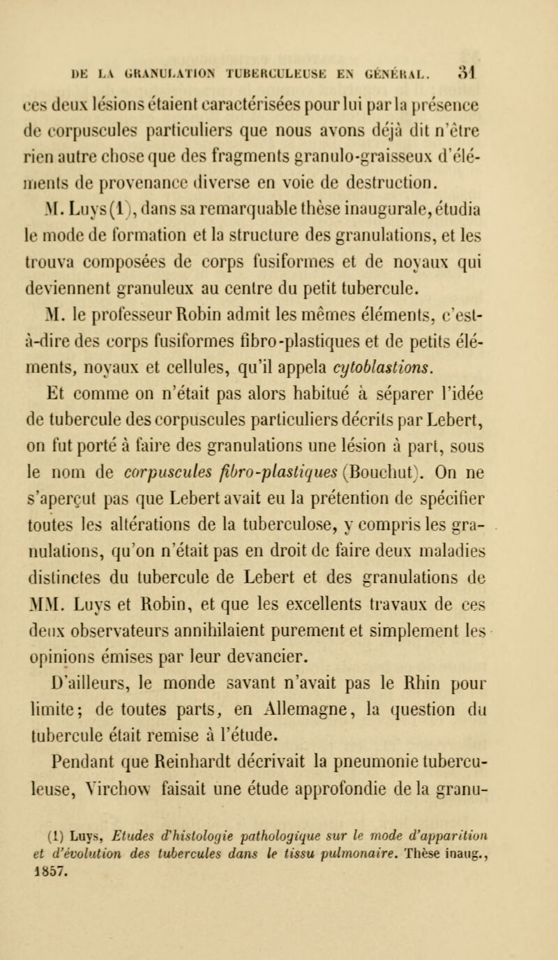 ces deux lésions étaient caractérisées pour lui parla présence «le corpuscules particuliers que nous avons déjà dit n'être rien autre chose que des fragments granulo-graisseux cl'«'I• '• - meuts de provenance diverse en voie de destruction. M. Luys(l , dans sa remarquable thèse inaugurale,étudia le mode de formation et la structure des granulations, et les trouva composées de corps fusiformes et de noyaux qui deviennent granuleux au centre du petit tubercule. M. le professeur Robin admit les mêmes éléments, c'est- à-dire des corps fusiformes fibro-plastiques et de petits élé- ments, noyaux et cellules, qu'il appela cytoblastions. Et comme on n'était pas alors habitué à séparer l'idée de tubercule des corpuscules particuliers décrits par Lebert, on fut porté à faire des granulations une lésion à part, sous le nom de corpuscules fibro-plastiques (Bouchut}. On ne s'aperçut pas que Lebert avait eu la prétention de spécifier toutes les altérations de la tuberculose, y compris les gra- nulations, qu'on n'était pas en droit de faire deux maladies distinctes du tubercule de Lebert et des granulations de MM. Luys et Robin, et que les excellents travaux de ces deux observateurs annihilaient purement et simplement les opinions émises par leur devancier. D'ailleurs, le monde savant n'avait pas le Rhin pour limite; de toutes parts, en Allemagne, la question du tubercule était remise à l'étude. Pendant que Reinhardt décrivait la pneumonie tubercu- leuse, Yirchow faisait une étude approfondie de la granu- (1) Luys, Etudes d'hisloloyie pathologique sur le mode d'apparition et d'évolution des tubercules dans le tissu pulmonaire. Thèse inaug., 1857.