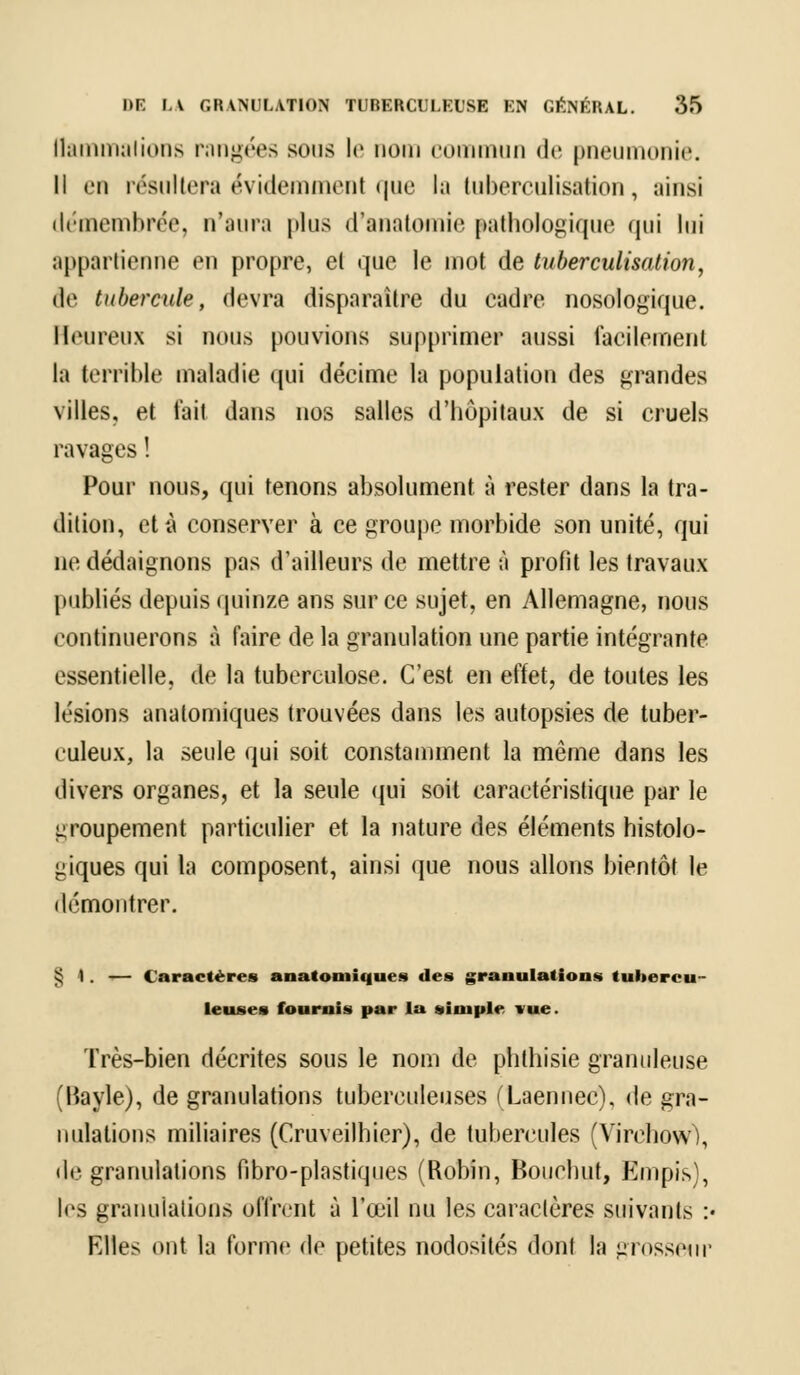 llammalions rangées sous le nom commun de pneumonie. Il en résultera évidemment que la tuberculisation, ainsi démembrée, n'aura plus d'anatomie pathologique qui lui appartienne en propre, el que le mot de tuberculisation, de tubercule, devra disparaître du cadre nosologique. Heureux si nous pouvions supprimer aussi facilement la terrible maladie qui décime la population des grandes villes, et fait dans nos salles d'hôpitaux de si cruels ravages ! Pour nous, qui tenons absolument à rester dans la tra- dition, et à conserver à ce groupe morbide son unité, qui ne dédaignons pas d'ailleurs de mettre à profit les travaux publiés depuis quinze ans sur ce sujet, en Allemagne, nous continuerons à faire de la granulation une partie intégrante essentielle, de la tuberculose. C'est en effet, de toutes les lésions anatomiques trouvées dans les autopsies de tuber- culeux, la seule qui soit constamment la même dans les divers organes, et la seule qui soit caractéristique par le groupement particulier et la nature des éléments histolo- giques qui la composent, ainsi que nous allons bientôt le démontrer. § 1. — Caractères anatomiques des granulations tubercu- leuses fournis par la simple vue. Très-bien décrites sous le nom de phlhisie granuleuse (Bayle), de granulations tuberculeuses (Laennec), de gra- nulations miliaires (Cruveilhier), de tubercules (Yirehovv), de granulations Pibro-plastiques (Robin, Bouchut, Empis), les granulations offrent à l'œil nu les caractères suivants :• Elles ont la forme de petites nodosités dont la grosseur