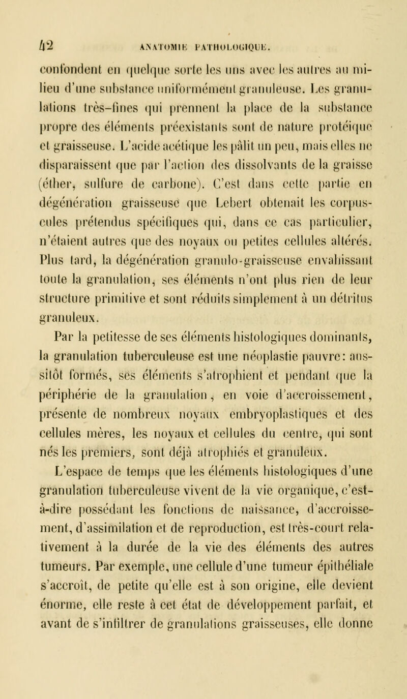 /lw2 AN.VIOMIK I .VillOI.OlilOLli;. confondent en quelque sorte les uns avec les autres ;»u mi- lieu d'une substance uniformément granuleuse. Les grftnu* huions très-fines qui prennent la place de la suhslanee propre des éléments préexistants sont de nature protéique et graisseuse. L'acide acétique les pâlit un peu, mais elles ne disparaissent que par l'action des dissolvants de la graisse (étlier, sulfure de carbone). C'est dans celle partie en dégénération graisseuse que Lebert obtenait les corpus- cules prétendus spécifiques qui, dans ce cas particulier * n'étaient autres que des noyaux ou petites cellules altérés. Plus tard, la dégénération granulo-graisseuse envahissant toute la granulation, ses éléments n'ont plus rien de leur structure primitive et sont réduits simplement à un détritus granuleux. Par la petitesse de ses éléments histologiques dominants, la granulation tuberculeuse est une néoplastie pauvre: aus- sitôt formés, ses éléments s'atrophient et pendant que la périphérie de la granulation, en voie d'accroissement, présente de nombreux noyaux embryoplastiques et des cellules mères, les noyaux et cellules du centre, qui sont nés les premiers, sont déjà atrophiés et granuleux. L'espace de temps (pie les éléments histologiques d'une granulation tuberculeuse vivent de la vie organique, c'est- à-dire possédant les fonctions de naissance, d'accroisse- ment, d'assimilation et de reproduction, est très-court rela- tivement à la durée de la vie des éléments des autres tumeurs. Par exemple, une cellule d'une tumeur épithéliale s'accroît, de petite qu'elle est à son origine, elle devient énorme, elle reste à cet état de développement parfait, et avant de s'infiltrer de granulalions graisseuses, elle donne