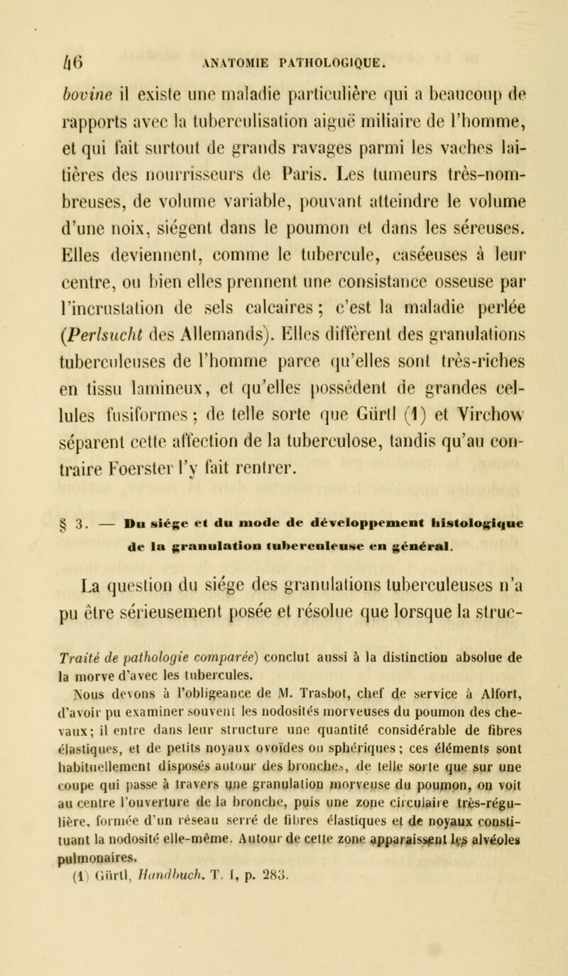 bovine il existe une maladie particulière qui a beaucoup de rapports avec la tuberculisation aiguë miliaire de l'homme, et qui l'ait surtout de grands ravages parmi les vaches lai- tières des nourrisseurs de Paris. Les tumeurs très-nom- breuses, de volume variable, pouvant atteindre le volume dune noix, siègent dans le poumon et dans les séreuses. Elles deviennent, comme le tubercule, caséeuses à leur centre, ou bien elles prennent une consistance osseuse par l'incrustation de sels calcaires; c'est la maladie perlée (Perlsucht des Allemands). Elles diffèrent des granulations tuberculeuses de l'homme parce qu'elles sont très-riches en tissu lamineux, et qu'elles possèdent de grandes cel- lules fusiformes; de telle sorte que Gùrll (1) et Virchow séparent cette affection de la tuberculose, tandis qu'au con- traire Foerster l'y fait rentrer. § 3. — Du siège et du mode de développement hlstologique de la granulation tuberculeuse en général. La question du siège des granulations tuberculeuses n'a pu être sérieusement posée et résolue que lorsque la struc- Traité de pathologie comparée) conclut aussi à la distinction absolue de la morve d'avec les tubercules. Nous devons à l'obligeance de M. Trasbot, cbef de service à Alfort, d'avoir pu examiner .souvent les nodosités morveuses du poumon des che- vaux; il entre dans leur structure une quantité considérable de fibres élastiques, et de petits noyaux ovoïdes on sphériques; ces éléments sont habituellement disposés autour des bronche-, de telle sorte que sur une « nnpe qui passe à travers une granulation morveuse du poumon, ou voit au centre l'ouverture de la bronche, puis une zone circulaire très-régu- lière, formée d'un réseau sérié de fibres élastiques et de noyaux consti- tuant la nodosité elle-même. Autour de celte zone apparaissent le> alvéoles pulmonaires. (1 (liirtl, Handbuch. T. I, p. 28o.