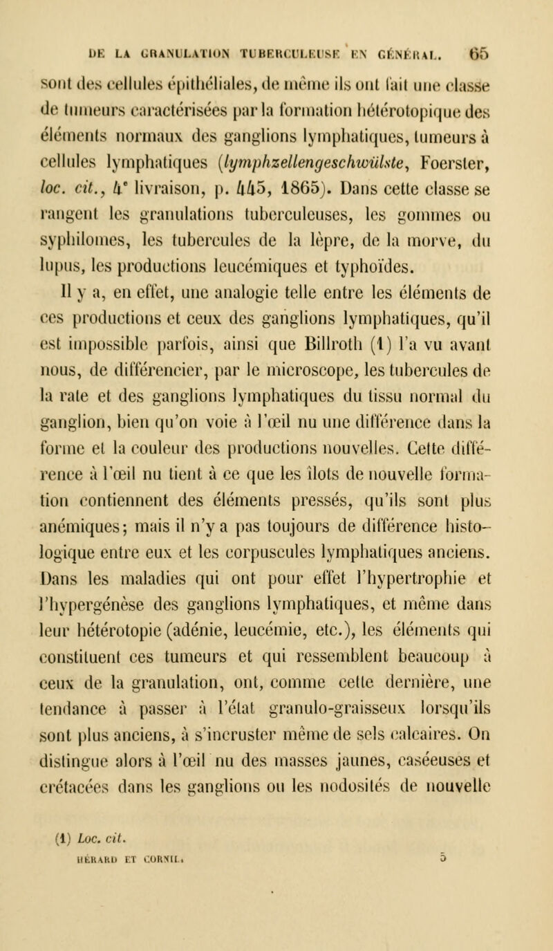-tint des cellules épithéliales, de même ils ont fait une classe de tumeurs caractérisées parla formation hétérotopique des éléments normaux des ganglions lymphatiques, tumeurs à cellules lymphatiques (lymphzeUengeschwiïlste, Foersler, loc. cit., k livraison, |). kilo, 1865). Dans cette classe se rangent les granulations tuberculeuses, les gommes ou syphilomes, les tubercules de la lèpre, de la morve, du lupus, les productions leucémiques et typhoïdes. 11 y a, en effet, une analogie telle entre les éléments de ces productions et ceux des ganglions lymphatiques, qu'il est impossible parfois, ainsi que Billroth (1) l'a vu avant nous, de différencier, par le microscope, les tubercules de la rate et des ganglions lymphatiques du tissu normal du ganglion, bien qu'on voie à l'œil nu une différence dans la forme et la couleur des productions nouvelles. Cette diffé- rence à l'œil nu tient à ce que les îlots de nouvelle forma- tion contiennent des éléments pressés, qu'ils sont plus anémiques; mais il n'y a pas toujours de différence histo- logique entre eux et les corpuscules lymphatiques anciens. Dans les maladies qui ont pour effet l'hypertrophie et l'hypergénèse des ganglions lymphatiques, et même dans leur hétérotopie (adénie, leucémie, etc.), les éléments qui constituent ces tumeurs et qui ressemblent beaucoup à ceux de la granulation, ont, comme cette dernière, une tendance à passer à l'état granulo-graisseux lorsqu'ils sont plus anciens, à s'incruster même de sels calcaires. On distingue alors à l'œil nu des masses jaunes, caséeuses et crétacées dans les ganglions ou les nodosités de nouvelle (1) Loc. cit. iikk\hi> ET CORNU . 0