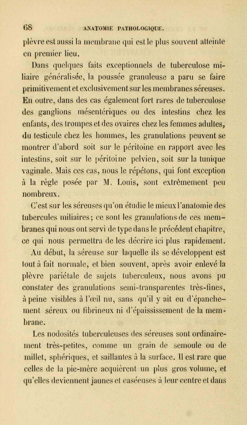 plèvre est aussi la membrane qui est le plus souvent atteinte en premier lieu. Dans quelques laits exceptionnels de tuberculose mi- liaire généralisée, la poussée granuleuse a paru se taire primitivement et exclusivement sur les membranes séreuses. En outre, dans des cas également fort rares de tuberculose des ganglions mésentériques ou des intestins chez les enfants, des trompes et des ovaires chez les femmes adultes, du testicule chez les hommes, les granulations peuvent se montrer d'abord soit sur le péritoine en rapport avec les intestins, soit sur le péritoine pelvien, soit sur la tunique vaginale. Mais ces cas, nous le répétons, qui font exception à la règle posée par M. Louis, sont extrêmement peu nombreux. C'est sur les séreuses qu'on étudie le mieux l'anatomie des tubercules miliaires; ce sont les granulations de ces mem- branes qui nous ont servi de type dans le précédent chapitre, ce qui nous permettra de les décrire ici plus rapidement. Au début, la séreuse sur laquelle ils se développent est tout à fait normale, et bien souvent, après avoir enlevé la plèvre pariétale de sujets tuberculeux, nous avons pu constater des granulations semi-transparentes très-fines, à peine visibles à l'œil nu, sans qu'il y ait eu d'épanche- ment séreux ou fibrineux ni d'épaississement delà mem- brane. Les nodosités tuberculeuses des séreuses sont ordinaire- ment très-petites, comme un grain de semoule ou de millet, sphériques, et saillantes à la surface. 11 est rare que celles de la pie-mère acquièrent un plus gros volume, et qu'elles deviennent jaunes et easéeuses à leur centre et dans