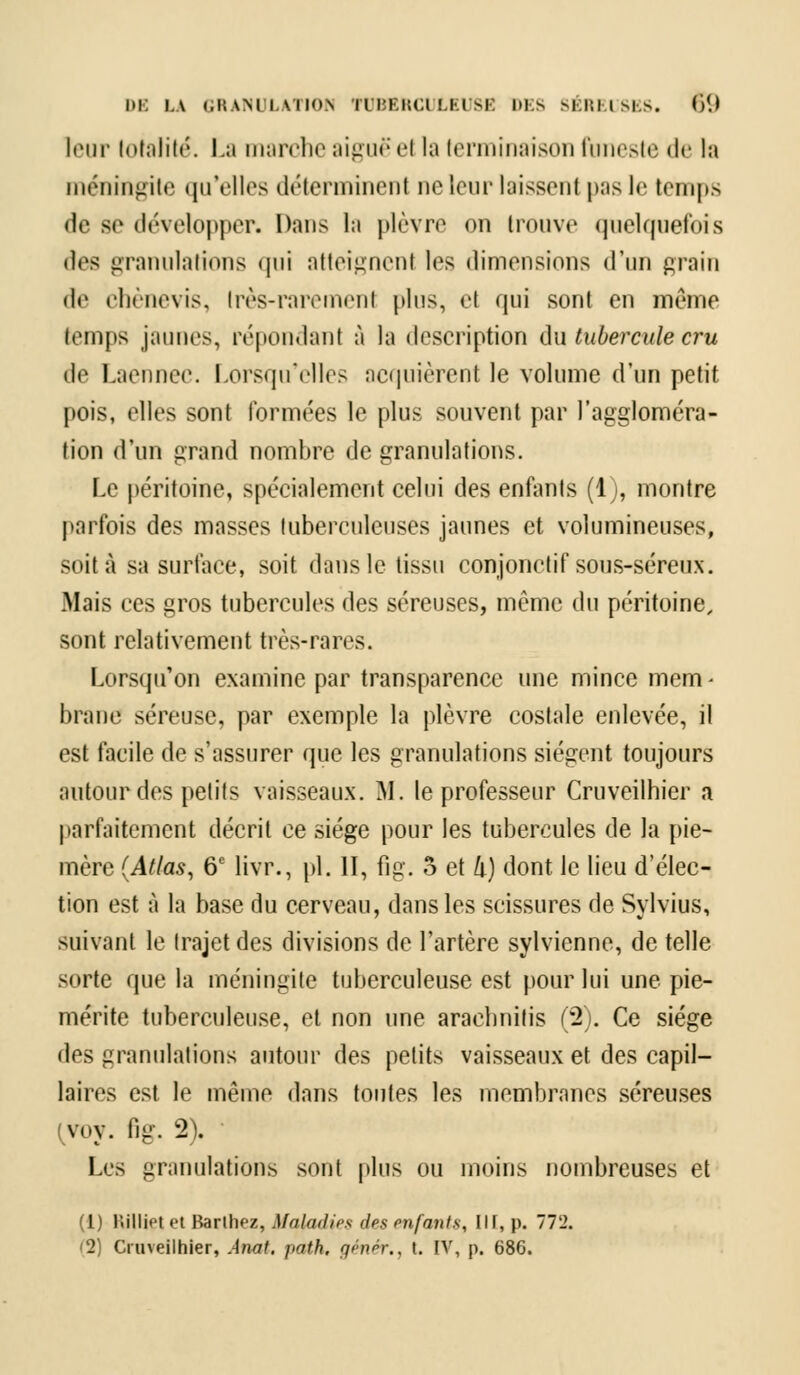leur totalité. La marche aiguë el la terminaison funeste de la méningite qu'elles déterminent ne leur laissent pas le temps de se développer. Dans la plèvre on trouve quelquefois des granulations qui atteignent les dimensions d'un grain de chènevis, très-raremenl plus, el qui sont en même temps jaunes, répondant à la description du tubercule cru de Laennec. Lorsqu'elles acquièrent le volume d'un petit pois, elles sont formées le plus souvent par l'aggloméra- tion d'un grand nombre de granulations. Le péritoine, spécialement celui des enfants (1), montre parfois des masses tuberculeuses jaunes et volumineuses, soit à sa surface, soit dans le tissu conjonctif sous-séreux. Mais ces gros tubercules des séreuses, même du péritoine, sont relativement très-rares. Lorsqu'on examine par transparence une mince mem ■ brane séreuse, par exemple la plèvre costale enlevée, il est facile de s'assurer que les granulations siègent toujours autour des petits vaisseaux. M. le professeur Cruveilhier a parfaitement décrit ce siège pour les tubercules de la pie- mère (Atlas, 6e livr., pi. II, fi g. 5 et /i) dont le lieu d'élec- tion est à la base du cerveau, dans les scissures de Sylvius, suivant le trajet des divisions de l'artère sylvienne, de telle sorte que la méningite tuberculeuse est pour lui une pie- mérite tuberculeuse, et non une araclmitis (2). Ce siège des granulations autour des petits vaisseaux et des capil- laires est le même dans toutes les membranes séreuses {yoy. fig. 2). ' Les granulations sont plus ou moins nombreuses et (1) Hilliet et Barihez, Maladies des enfants, III, p. 772. '2) Cruveilhier, Anal, j>ath, génér., t. IV, p. 686.