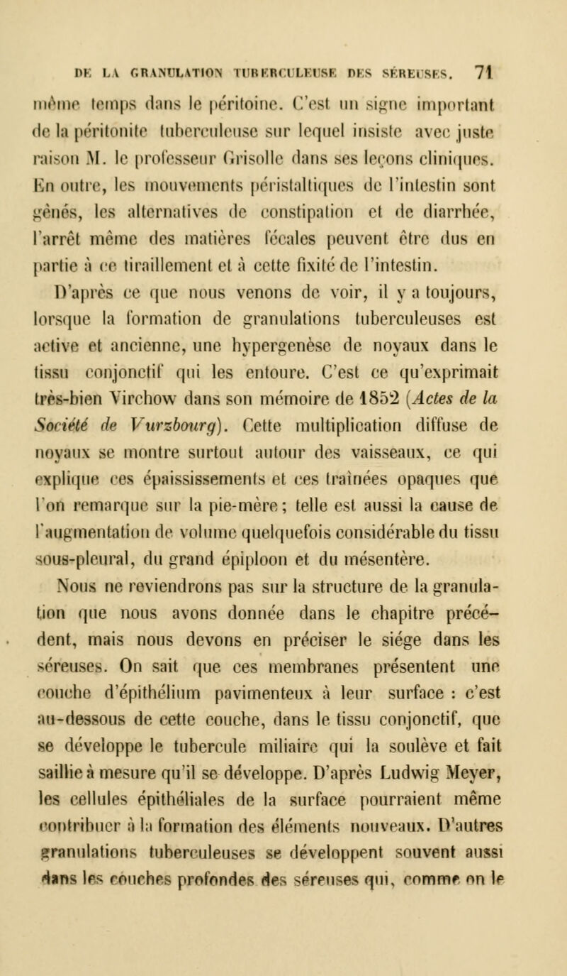 même temps dans le péritoine. Ces! un signe important • le l;i péritonite tuberculeuse sur lequel insiste avec juste raison RI. le professeur Grisolle dans ses leçons cliniques. Bu outre, les mouvements péristaltiques de l'intestin sont gênés, les alternatives de constipation et de diarrhée, l'arrêt même des matières fécales peuvent être dus en partie à ce tiraillement et à cette fixité de l'intestin. D'après ce que nous venons de voir, il y a toujours, lorsque la formation de granulations tuberculeuses est active et ancienne, une hypergenèse de noyaux dans le lissn conjonetit' qui les entoure. C'est ce qu'exprimait très-bien Virehow dans son mémoire de 1852 (Actes de la Société de Vurzbourg). Cette multiplication diffuse de noyaux se montre surtout autour des vaisseaux, ce qui explique ces épaississements et ces traînées opaques que ldn remarque sur la pie-mère; telle est aussi la cause de l'augmentation de volume quelquefois considérable du tissu sous-pleural, du grand épiploon et du mésentère. Nous ne reviendrons pas sur la structure de la granula- tion que nous avons donnée dans le chapitre précé- dent, mais nous devons en préciser le siège dans les séreuses. On sait que ces membranes présentent une couche d'épithélium pavimenteux à leur surface : c'est au-dessous de cette couche, dans le tissu conjonctif, que se développe le tubercule miliaire qui la soulève et fait saillie a mesure qu'il se développe. D'après Ludwig Meyer, les cellules épithéliales de la surface pourraient même contribuer à la formation des éléments nouveaux. D'autres granulations tuberculeuses se développent souvent aussi Hans les couches profondes Mes séreuses qui, comme on le