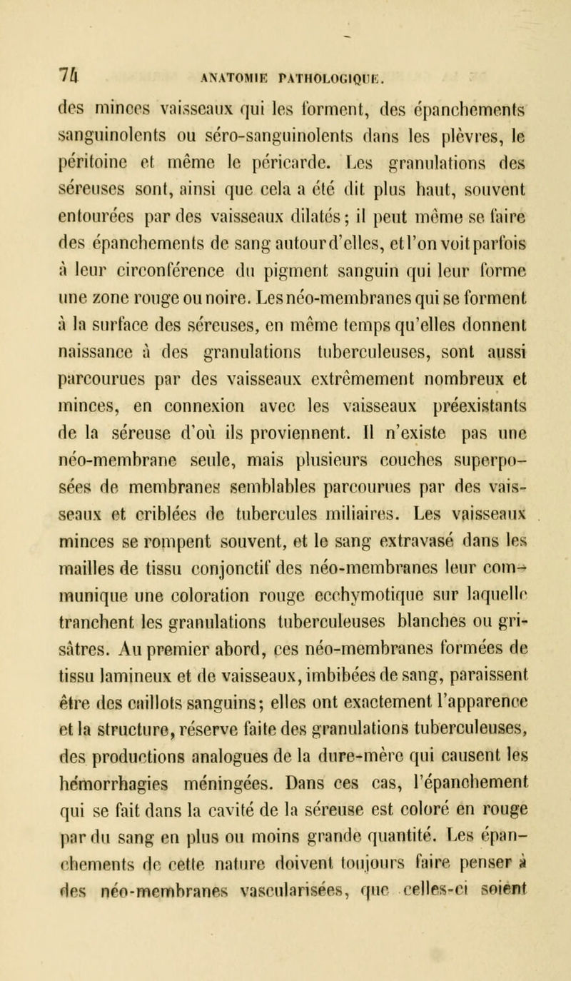 des minces vaisseaux qui les forment, des épanehements sanguinolents ou séro-sanguinolcnts dans les plèvres, le péritoine et même le péricarde. Les granulations des séreuses sont, ainsi que cela a été dit plus haut, souvent entourées par des vaisseaux dilatés; il peut même se taire des épanehements de sangautourd'cllcs, etl'on voit parfois à leur circonférence du pigment sanguin qui leur forme une zone rouge ou noire. Les néo-membranes qui se forment à la surface des séreuses, en même temps qu'elles donnent naissance à des granulations tuberculeuses, sont aussi parcourues par des vaisseaux extrêmement nombreux et minces, en connexion avec les vaisseaux préexistants de la séreuse d'où ils proviennent. 11 n'existe pas une néo-membrane seule, mais plusieurs couches superpo- sées de membranes semblables parcourues par des vais- seaux et criblées de tubercules miliaircs. Les vaisseaux minces se rompent souvent, et le sang extravasé dans les mailles de tissu conjonctif des néo-membranes leur com- munique une coloration rouge ecchymotique sur laquelle tranchent les granulations tuberculeuses blanches ou gri- sâtres. Au premier abord, ces néo-membranes formées de tissu lamineux et de vaisseaux, imbibées de sang, paraissent être des caillots sanguins; elles ont exactement l'apparence et la structure, réserve faite des granulations tuberculeuses, des productions analogues de la dure-mère qui causent les hémorrhagies méningées. Dans ces cas, l'épanchement. qui se fait dans la cavité de la séreuse est coloré en rouge par du sang en plus ou moins grande quantité. Les épan- ehements de cette nature doivent toujours faire penser à des néo-membranes vaseularisées, que celles-ci soient