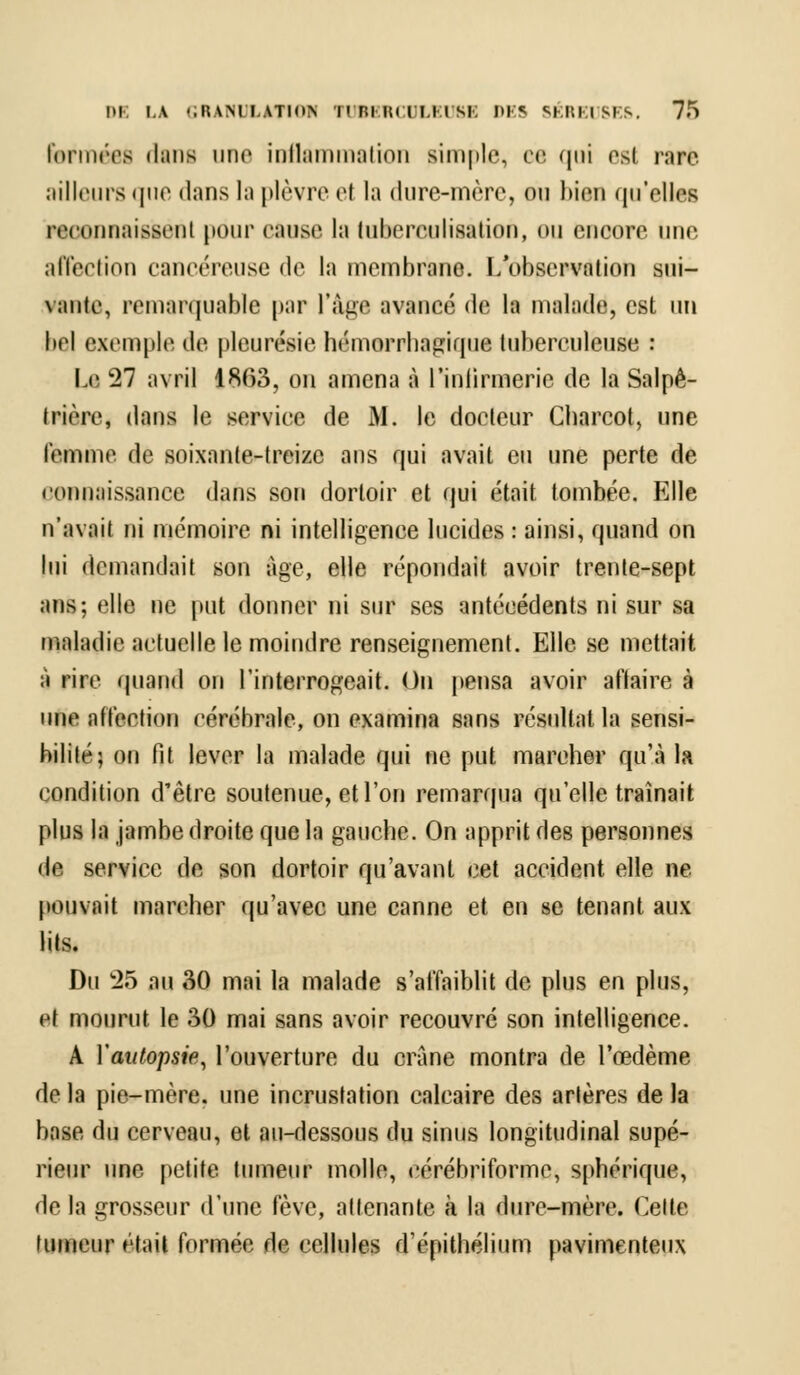 formées dim une inflammation simple, ce qui est rare ailleurs que dans la plèvre et la dure-mère, ou bien qu'elles reconnaissent pour cause la tuberculisalion, ou encore une affection cancéreuse de ta membrane. L'observation sui- vante, remarquable par l'âge avancé de la malade, est un bel exemple de pleurésie hémorrhagique tuberculeuse : Le 21 avril 1863, on amena à l'infirmerie de la Salpê- trière, dans le service de M. le docteur Cbarcot, une femme de soixante-treize ans qui avait eu une perte de connaissance dans son dortoir et qui était tombée. Elle n'avait ni mémoire ni intelligence lucides : ainsi, quand on lui demandait son âge, elle répondait avoir trente-sept ans; elle ne put donner ni sur ses antécédents ni sur sa maladie actuelle le moindre renseignement. Elle se mettait à rire quand on l'interrogeait. On pensa avoir affaire à une affection cérébrale, on examina sans résultat la sensi- bilité; on fit lever la malade qui ne put marcher qu'à la condition d'être soutenue, et l'on remarqua qu'elle traînait plus la jambe droite que la gauche. On apprit des personnes de service de son dortoir qu'avant cet accident elle ne pouvait marcher qu'avec une canne et en se tenant aux lits. Du 25 au 30 mai la malade s'affaiblit de plus en plus, et mourut le 30 mai sans avoir recouvré son intelligence. A Yautopsie, l'ouverture du crâne montra de l'œdème de la pie-mère, une incrustation calcaire des artères de la base du cerveau, et au-dessous du sinus longitudinal supé- rieur une petite tumeur molle, ccrébriforme, sphérique, de la grosseur d'une fève, attenante à la dure-mère. Celte tumeur était formée de cellules d'épithélium pavimenteux