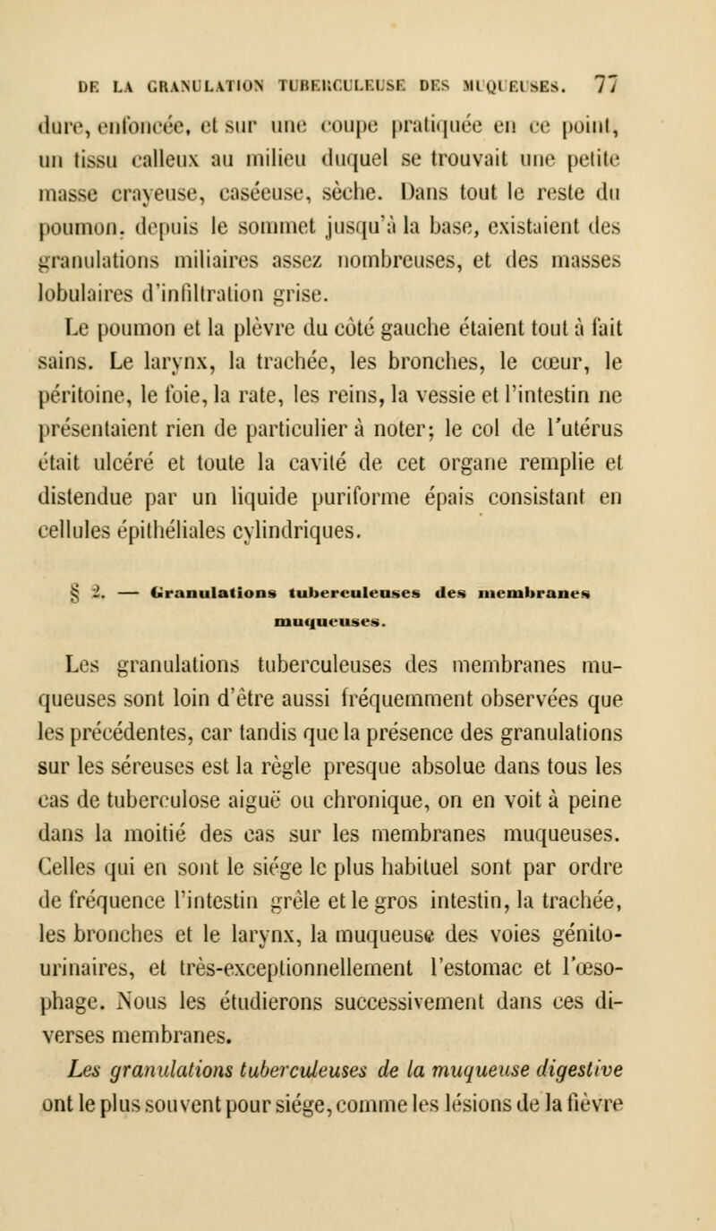 dure, enfoncée, el but une coupe pratiquée en ce point, un tissu calleux EU milieu duquel se trouvait une petite unisse crayeuse, easéeuse, sèche. Dans tout le reste du poumon, depuis le sommet jusqu'à la base, existaient des granulations miliaires assez nombreuses, et des masses lobulaires d'infiltration grise. Le poumon et la plèvre du côté gauche étaient tout à l'ait sains. Le larynx, la trachée, les bronches, le cœur, le péritoine, le foie, la rate, les reins, la vessie et l'intestin ne présentaient rien de particulier à noter; le col de l'utérus était ulcéré et toute la cavité de cet organe remplie et distendue par un liquide puriforme épais consistant en cellules épithéliales cylindriques. > 1. — Granulations tuberculeuses des membranes muqueuses. Les granulations tuberculeuses des membranes mu- queuses sont loin d'être aussi fréquemment observées que les précédentes, car tandis que la présence des granulations sur les séreuses est la règle presque absolue dans tous les cas de tuberculose aiguë ou chronique, on en voit à peine dans la moitié des cas sur les membranes muqueuses. Celles qui en sont le siège le plus habituel sont par ordre de fréquence l'intestin grêle et le gros intestin, la trachée, les bronches et le larynx, la muqueuse des voies génilo- urinaires, et très-exceptionnellement l'estomac et l'œso- phage. Nous les étudierons successivement dans ces di- verses membranes. Les granulations tuberculeuses de la muqueuse digestive ont le plus souvent pour siège, comme les lésions de la fièvre