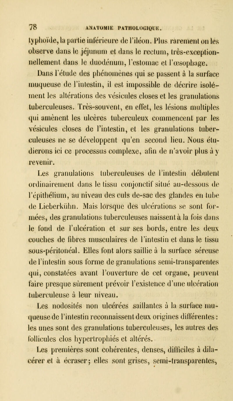 typhoïde, la partie intérieure de l'iléon. Plus rarement on les observe dans le jéjunum et dans le rectum, très-exception- nellement dans le duodénum, l'estomac et l'œsophage. Dans l'étude des phénomènes qui se passent à la surface muqueuse de l'intestin, il est impossible de décrire isolé- ment les altérations des vésicules closes et les granulations tuberculeuses. Très-souvent, en effet, les lésions multiples qui amènent les ulcères tuberculeux commencent par les vésicules closes de l'intestin, et les granulations tuber- culeuses ne se développent qu'en second lieu. Nous étu- dierons ici ce processus complexe, afin de n'avoir plus à y revenir. Les granulations tuberculeuses de l'intestin débutent ordinairement dans le tissu conjonctif situé au-dessous de l'épithélium, au niveau des culs de-sac des glandes en tube de Lieberkùhn. Mais lorsque des ulcérations se sont for- mées, des granulations tuberculeuses naissent à la fois dans le fond de l'ulcération et sur ses bords, entre les deux couches de fibres musculaires de l'intestin et dans le tissu sous-péritonéal. Elles font alors saillie à la surface séreuse de l'intestin sous forme de granulations semi-transparentes qui, constatées avant l'ouverture de cet organe, peuvent faire presque sûrement prévoir l'existence d'une ulcération tuberculeuse à leur niveau. Les nodosités non ulcérées saillantes à la surface mu- queuse de l'intestin reconnaissent deux origines différentes : les unes sont des granulations tuberculeuses, les autres des follicules clos hypertrophiés et altérés. Les premières sont cohérentes, denses, difficiles à dila- cérer et à écraser; elles sont grises, semi-transparentes,