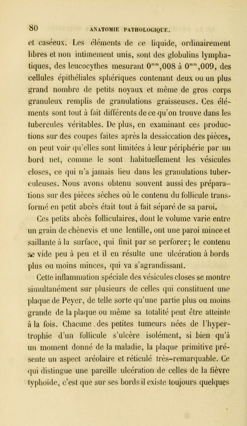 et caséeux. Les éléments de ce liquide, ordinairement libres et non intimement unis, sont des globulins lympha- tiques, des leucocythes mesurant 0im,008 à 0mm,009, des cellules épithéliales sphériques contenant deux ou un plus grand nombre de petits noyaux et même de gros corps granuleux remplis de granulations graisseuses. Ces élé- ments sont tout à fait différents de ce qu'on trouve dans les tubercules véritables. De plus, en examinant ces produc- tions sur des coupes faites après la dessiccation des pièces, on peut voir qu'elles sont limitées à leur périphérie par un bord net, comme le sont habituellement les vésicules closes, ce qui n'a jamais lieu dans les granulations tuber- culeuses. Nous avons obtenu souvent aussi des prépara- tions sur des pièces sèches où le contenu du follicule trans- formé en petit abcès était tout à fait séparé de sa paroi. Ces petits abcès folliculaires, dont le volume varie entre un grain de chènevis et une lentille, ont une paroi mince et saillante à la surface, qui finit par se perforer; le contenu se vide peu à peu et il en résulte une ulcération à bords plus ou moins minces, qui va s'agrandissant. Cette inflammation spéciale des vésicules closes se montre simultanément sur plusieurs de celles qui constituent une plaque de Peyer, de telle sorte qu'une partie plus ou moins grande de la plaque ou même sa totalité peut être atteinte à la fois. Chacune des petites tumeurs nées de l'hyper- trophie d'un follicule s'ulcère isolément, si bien qu'à un moment donné de la maladie, la plaque primitive pré- sente un aspect aréolaire et réticulé très-remarquable. Ce qui distingue une pareille ulcération de celles de la lièvre typhoïde, c'est que sur ses bords il existe toujours quelques