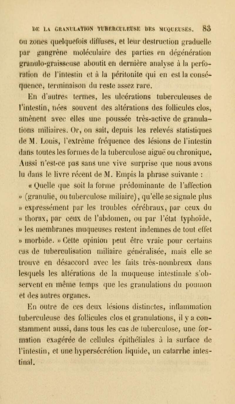 Du /oiifs quelquefois diffuses, 81 Imir desiruriioii graduelle ptf gangrène moléculaire des partiel un dégénération gflntikHgraiflieoaa aboutit an dernière analyae à la perfo- ration il».- t'inieatin et à la péritonite qui an est la conaé* quence, terminaison du reste assez rare. Ku «l'autre» tonnes, les ulcérations tuberculeuses de l'intestin, nées souvent des altérations des follicules clos, amènent ivec elles une poussée très-active de granula- tions miliaires. Or, on suit, depuis les relevés statistiques dé M. Louis, l'extrême fréquence des lésions de l'intestin dans toutes leé formes de la tuberculose aiguë ou chronique. Aussi n'est-ce pas sans une vive surprise que nous avons lu dans le livre récent de M. Empis la phrase suivante : « Quelle que soit la forme prédominante de l'affection » (granulic, ou tuberculose miliaire), qu'elle se signale plus i expressément par les troubles cérébraux, par ceux du » thorax, par ceux de l'abdomen, ou par l'état typhoïde, ■ les membranes muqueuses restent indemnes de tout effet » morbide. » Celte opinion peut être vraie pour certains cas de tuberculisation miliaire généralisée, mais elle se trouve en désaccord avec les faits très-nombreux dans lesquels les altérations de la muqueuse intestinale s'ob- servent en même temps que les granulations du poumon et des autres organes. En outre de ces deux lésions distinctes, inflammation tuberculeuse des follicules clos et granulations, il y a con- stamment aussi, dans tous les cas de tuberculose, une for- mation exagérée de cellules épithéliales à la surface de l'intestin, et une hypersécrétion liquide, un catarrhe intes- tinal.