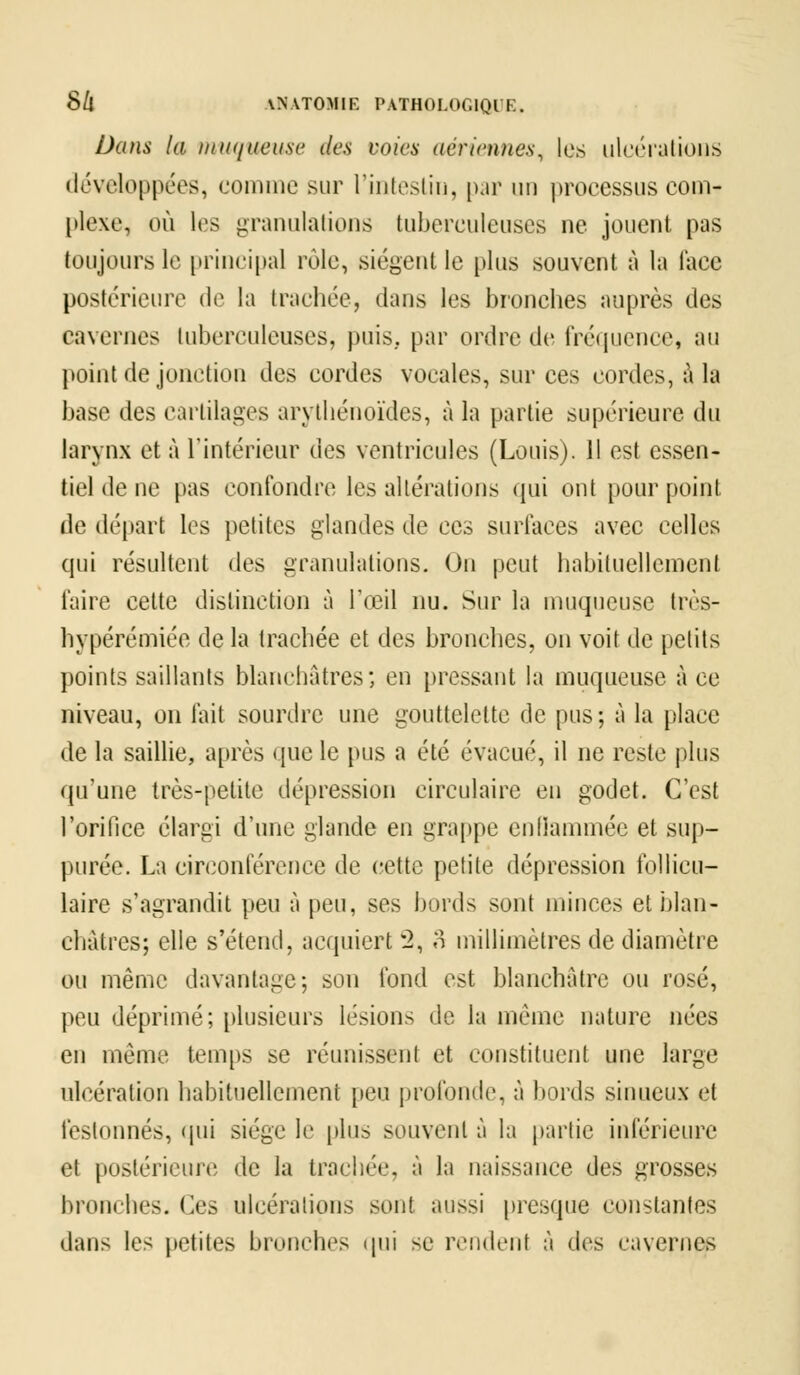 Dans la muqueuse des voies aériennes, les ulcérations développées, comme sur l'intestin, par un processus com- plexe, où les granulations tuberculeuses ne jouent pus toujours le principal rôle, siègent le [dus souvent à la lace postérieure de la trachée, dans les bronches auprès des cavernes tuberculeuses, puis, par ordre de fréquence, au point de jonction des cordes vocales, sur ces cordes, à la base des cartilages arythénoïdes, à la partie supérieure du larynx et à l'intérieur des ventricules (Louis). Jl est essen- tiel de ne pas confondre les altérations qui ont pour point de départ les petites glandes de ces surfaces avec celles qui résultent des granulations. On peut habituellement faire cette distinction à l'œil nu. Sur la muqueuse très- hypérémiée de la trachée et des bronches, on voit de petits pointe saillants blanchâtres; en pressant la muqueuse à ce niveau, on fait sourdre une gouttelette de pus; à la place de la saillie, après que le pus a été évacué, il ne reste plus qu'une très-petite dépression circulaire en godet. C'est l'orifice élargi d'une glande en grappe enflammée et sup- purée. La circonférence de cette petite dépression follicu- laire s'agrandit peu à peu, ses bords sont minces et blan- châtres; elle s'étend, acquiert w2, 3 millimètres de diamètre ou même davantage; son fond est blanchâtre ou rosé, peu déprimé; plusieurs lésions de la même nature nées en même temps se réunissent et constituent une large ulcération habituellement peu profonde, à bords sinueux et festonnés, qui siège le plus souvent à la partie inférieure et postérieure de la trachée, à la naissance des grosses bronches. Ces ulcérations sont aussi presque constantes dans les petite bronches qui se rendent à des caverne*