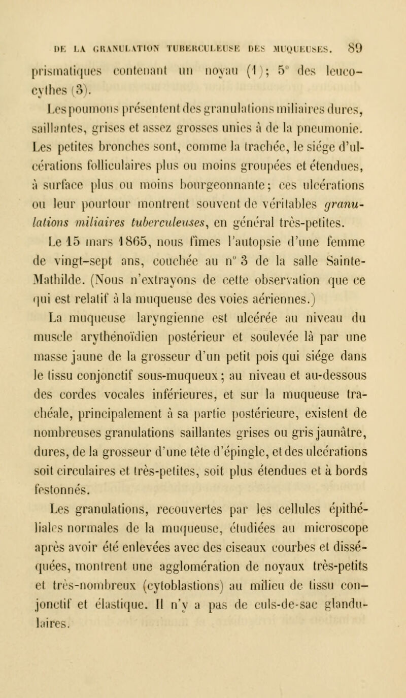 prismatiques contenant un noyau (1); 5 des leuco- cythes (3). Les poumons présentenl des granulations miliaires dures, saillantes, grises et assez grosses unies à de la pneumonie. I es petites bronches sont, comme la trachée, le siège d'ul- (i rations folliculaires plus ou moins groupées et étendues, à surface plus ou inoins bourgeonnante; ces ulcérations ou leur pourtour montrent souvent de véritables granu- lations miliaires tuberculeuses, en général très-petites. Le 15 mais 1865, nous finies l'autopsie d'une femme de vingt-sept ans, couchée au n 3 de la salle Sainte- Mathilde. (Nous n'extrayons de cette observation que ce qui est relatif à la muqueuse des voies aériennes.) La muqueuse laryngienne est ulcérée au niveau du muscle arytbénoïdien postérieur et soulevée là par une masse jaune de la grosseur d'un petit pois qui siège dans le tissu conjonctif sous-muqueux ; au niveau et au-dessous des cordes vocales inférieures, et sur la muqueuse tra- chéale, principalement à sa partie postérieure, existent de nombreuses granulations saillantes grises ou gris jaunâtre, dures, de la grosseur d'une tète d'épingle, et des ulcérations soit circulaires et très-petites, soit plus étendues cl k bords festonnés. Les granulations, recouvertes par les cellules épithé- liali s normales de la muqueuse, étudiées au microscope après avoir été enlevées avec des ciseaux courbes et dissé- quées, montrent une agglomération de noyaux très-petits et très-nombreux (cytoblastions) au milieu de tissu con- jonctif et élastique. Il n'y a pas de culs-de-sac glandu- laires.