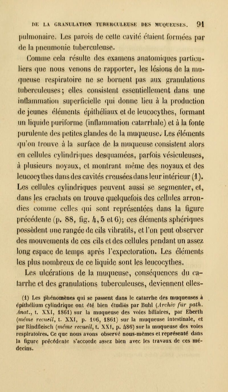 pulmûnaire, Les parois de celle cavité (''(aient formées par • le la pneumonie tuberculeuse. Comme cela résulte des examens anatomiques particu- liers que nous venons de rapporter, les lésions de la mu- queuse respiratoire ne se bornent pas aux granulations tuberculeuses; elles consistent essentiellement dans une inflammation superficielle qui donne lieu à la production de jeunes éléments épithéliaux et de leucocythes, formant un liquide puritbrme (inllammation eatarrbale) et à la fonte purulente des petites glandes de la muqueuse. Les éléments qu'on trouve à la surface de la muqueuse consistent alors en cellules cylindriques desquamées, parfois vésiculeuses, à plusieurs noyaux, et montrant même des noyaux et des leucocytbes dans des cavités creusées dans leur intérieur (J ). Les cellules cylindriques peuvent aussi se segmenter, et, dans les cracbats on trouve quelquefois des cellules arron- dies comme celles qui sont représentées dans la figure précédente (p. 88, fig. k, 5 et 6)-, ces éléments sphériques possèdent une rangée de cils vibratils, et l'on peut observer des mouvements de ces cils et des cellules pendant un assez long espace de temps après l'expectoration. Les éléments les plus nombreux de ce liquide sont les leucocytbes. Les ulcérations de la muqueuse, conséquences du ca- tarrhe et des granulations tuberculeuses, deviennent elles- (1) Les phénomènes qui se passent dans le catarrhe des muqueuses à épithélium cylindrique ont été bien étudiés par Buhl (Archiv fiir path. Anat., t. XXI, 1861) sur la muqueuse des voies biliaires, par Eberth (même recueil, t. XXI, p. 106, 1861) sur la muqueuse intestinale, et par Ilindfleisch (même recueil, X. XXI, p. 486) sur la muqueuse des voies respiratoires. Ce que nous avons observé nous-mêmes et représenté dans la figure précédente s'accorde assez bien avec les travaux de ces mé- decins.