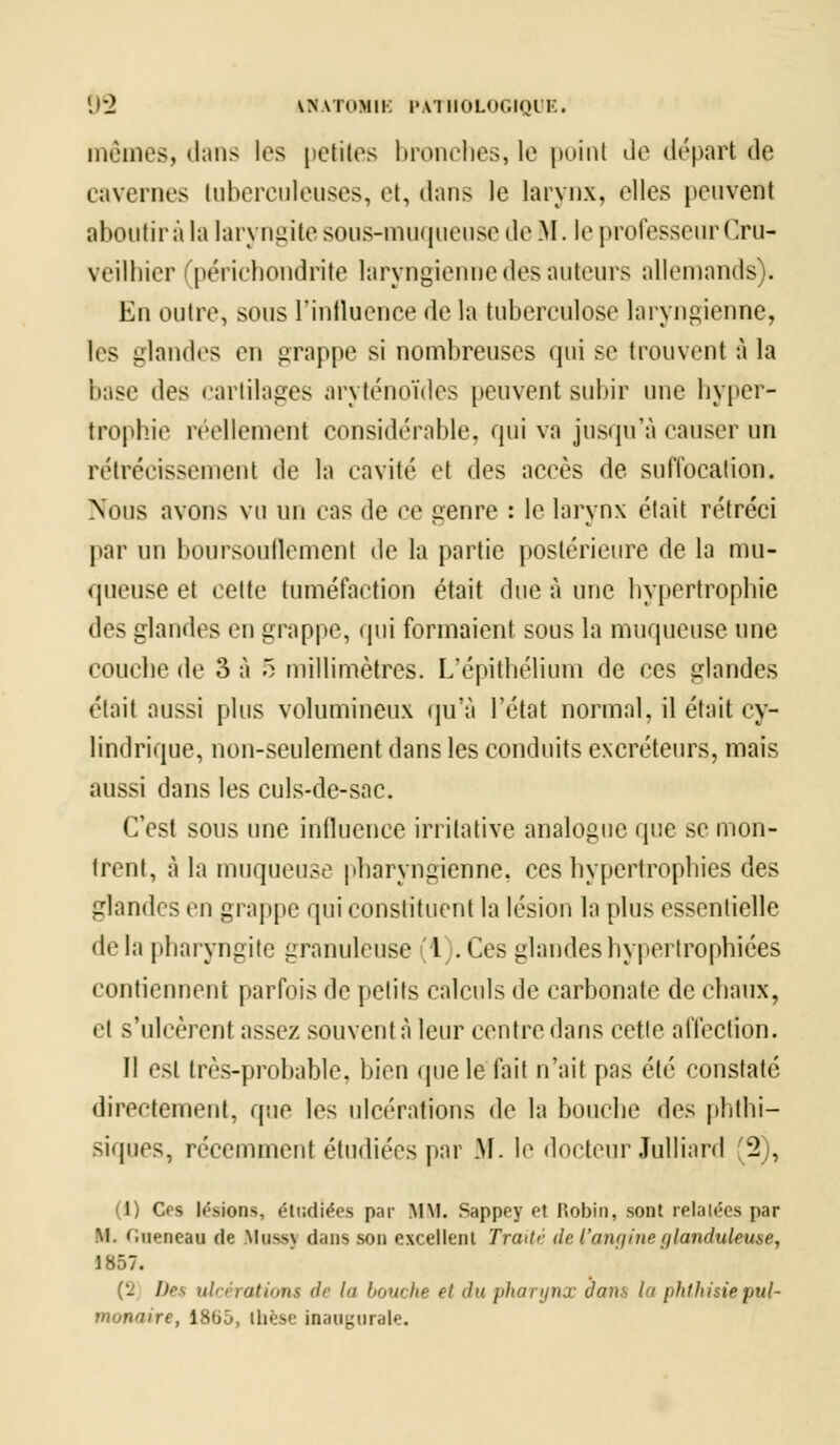 mêmes, dans les petites bronches, le poinl Je départ de cavernes tuberculeuses, et, dans le larynx, elles peuvent aboutir à la laryngite sous-muqueuse de M. le professeur Or*- veilhier périchondrite laryngienne des auteurs allemands). En outre, sous l'influence de la tuberculose laryngienne, les glandes en grappe si nombreuses qui se trouvent à la base tles cartilages aryténoïdes peuvent subir une hyper- trophie réellement considérable, qui va jusqu'à causer un rétrécissement de la cavité et des accès de suffocation. Nous avons vu un cas de ce genre : le larynx était rétréci par un boursouflement de la partie postérieure de la mu- queuse et cette tuméfaction était due à une hypertrophie des glandes en grappe, qui formaient sous la muqueuse une couche de 3 à 5 millimètres. L'épithélium de ces glandes était aussi plus volumineux qu'à l'état normal, il était cy- lindrique, non-seulement dans les conduits excréteurs, mais aussi dans les culs-de-sac. C'est sous une influence irritative analogue que se mon- trent, à la muqueuse pharyngienne, ces hypertrophies des glandes eu grappe qui constituent la lésion la plus essentielle de la pharyngite granuleuse (l .Ces glandes hypertrophiées contiennent parfois de petits calculs de carbonate de chaux, • ! s'ulcèrent assez souvent à leur centre dans cette affection. Il est très-probable, bien (pie le lait n'ait pas été constaté directement, que les ulcérations de la bouche des phthi- siques, récemment étudiées par M. le docteur Julliard (2), (1) Ces lésions, étudiées par MM. Sappey et Robin, sont relatées par M. c.ueneau de Mnss\ dans son excellent Traité de l'angine glanduleuse, 1857. (2 I)rt> ulcération* de I bouche et du pharynx dans la phthisie pul- munaire, 18bj, thèse inaugurale.
