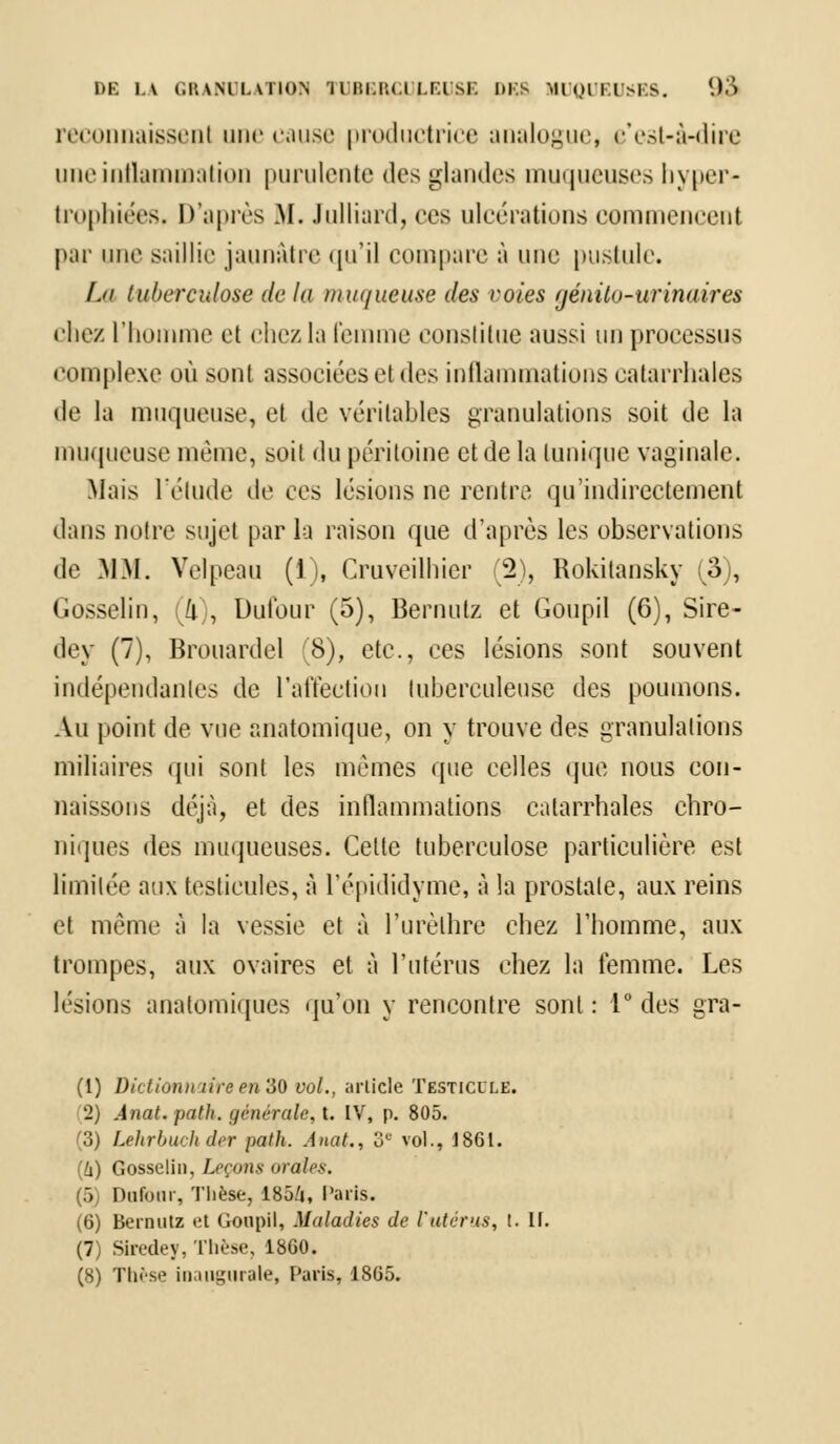 DE l.V (ÎKANTLATION 11 IHil'.t.l U'.l SI. DES MUQUEUSES. '.)•> reconnaissent une cause productrice analogue, c'est-à-dire une inflammation purulente des glandes muqueuses hyper- trophiées, D'après .M. Julliard, ces ulcérations commencent par une saillie jaunâtre qu'il compare à une pustule. Lu tuberculose de la muqueuse des voies /jénilo-urinaires chez l'homme et chezla femme constitue aussi un processus complexe où sont associées et des inflammations catarrhales de la muqueuse, et de véritables granulations soit de la muqueuse même, soi! du péritoine et de la tunique vaginale. Mais l'élude de ces lésions ne rentre qu'indirectement dans notre sujet par la raison que d'après les observations de MM. Velpeau (1), Cruveilhier (2), Rokitansky (3), Gosselin, (4), Dufour (5), Bernutz et Goupil (6), Sire- dey (7), Brouardel 8), etc., ces lésions sont souvent indépendantes de l'affection tuberculeuse des poumons. Au point de vue anatomique, on y trouve des granulations miliaires qui sont les mêmes que celles que nous con- naissons déjà, et des inflammations catarrhales chro- niques des muqueuses. Celte tuberculose particulière est limitée aux testicules, à l'épididyme, à la prostate, aux reins et môme à la vessie et à l'urèlhre chez l'homme, aux trompes, aux ovaires et à l'utérus chez la femme. Les lésions anatomiques qu'on y rencontre sont: 1° des gra- (1) Dictionnaire en 30 vol., article Testicule. (2) Ànat. path. générale, t. IV, p. 805. (3) Lehrbuchder path. Anat., 3e vol., 1861. (!i) Gosselin, Leçons orales. (5) Dufour, Thèse, 185/j, Paris. (6) Bernutz et (Joupil, Maladies Je Vutérus, t. If. (7) Siredey, Thèse, 1860. (8) Thèse inaugurale, Paris, 1865.