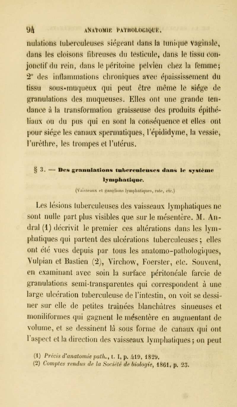 M \\\T<»llF PATHOLOGIQL'K. nidations tuberculeuse* siégeant dans la tunique vaginale, dans les cloisons fibreuses du testicule, dans le tissu con- jonelifdu rein, dans le péritoine pelvien chez la femme; 2* des inflammations chroniques avec épaississement du tissu sous-muqueux qui peut être même le siège de granulations des muqueuses. Elles ont nue grande ten- dance à la transformation graisseuse des produits épithé- liaux OU du pus qui en sont la conséquence et elles ont pour siège les canaux spermatiques, l'épididyme, la vessie, lurèthre. les trompes et l'utérus. §3. — Des granulations tuberculeuses dans le système lymphatique. (Vaisseaux et ganglions lymphatiques, rate, otr\) Les lésions tuberculeuses des vaisseaux lymphatiques ne sont nulle part plus visibles que sur le mésentère. M. An- dral (1) décrivit le premier ces altérations dans les lym- phatiques qui partent des ulcérations tuberculeuses; elles ont été vues depuis par tous les anatomo-pathologiques, Vulpian et Baslien (2), Yirehow, Foerster, etc. Souvent, en examinant avec soin la surface péritonéale farcie de granulations semi-transparentes qui correspondent à une large ulcération tuberculeuse de l'intestin, on voit se dessi- ner sur elle de petites traînées blanchâtres sinueuses et moniliformes qui gagnent le mésentère en augmentant de volume, et se dessinent là sous forme de canaux qui ont l'aspect et la direction des vaisseaux lymphatiques; on peut (1) Précis d'analomie put h., t. I, p. Zil9, 1829. (2) Cunifitcs jv//(/nv </,< la Société <If biologie, 1861, p. 23.