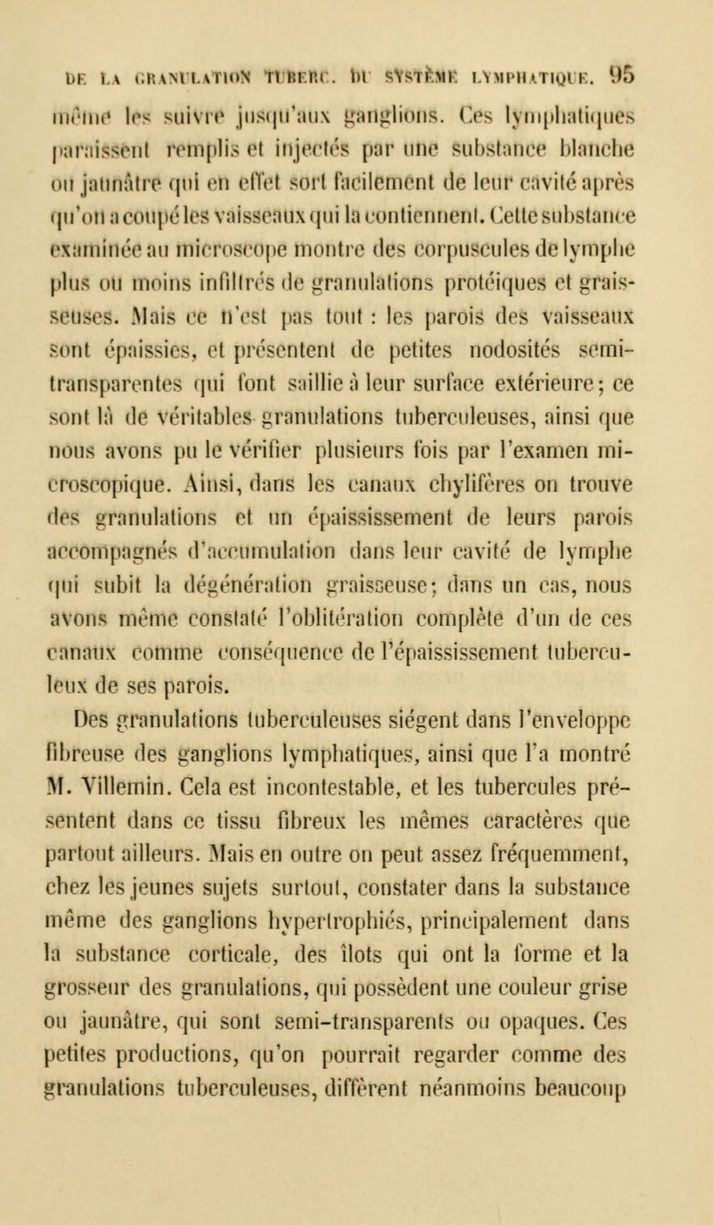 bF. LA (.l:\Ml.vilt>N 111:1.1:1. lu WStlËI LYMPHATIQUE. 96 même les suivre Jusqu'aux ganglions. Ces lymphatiques paraissent remplis ei Injectés par une substance blanche ou jaunâtre qui en effet sort facilement de leur cavité après qu*otl b coupé les Vaisseaux qui la contiennent. Cette substance examinée au microscope montre «les corpuscules de lymphe plus mi moins infiltrés de granulations protéiques et grais- seuses. .Mais œ tl'eSl pas tOUt : les parois (1rs vaisseaux sont épaissies, et présentent de petites nodosités semi- transpaivntcs ipii t'ont saillie à leur surface extérieure; ce sont là de Véritables granulations tuberculeuses, ainsi que nous avons pu le vérifier plusieurs fois par l'examen mi- croscopique. Ainsi, dans les canaux Chylifères on trouve des granulations et un épaississement de leurs parois accompagnés d'accumulation dans leur cavité de lymphe qui subit la dégénération graisseuse; dans un cas, nous avons même Constaté l'Oblitération complète d'un de ces canaux comme conséquence de l'épaississement tubercu- leux de ses parois. Des granulations tuberculeuses siègent dans l'enveloppe fibreuse des ganglions lymphatiques, ainsi que l'a montré M. Yillemin. Cela est incontestable, et les tubercules pré- sentent dans ee tissu fibreux les mêmes caractères que partout ailleurs. .Mais en outre on peut assez fréquemment, chez les jeunes sujets surtout, constater dans la substance même des ganglions hypertrophiés, principalement dans la substance corticale, des îlots qui ont la forme et la grosseur des granulations, qui possèdent une couleur grise ou jaunâtre, qui sont semi-transparents ou opaques. Ces petites productions, qu'on pourrait regarder comme des granulations tuberculeuses, diffèrent néanmoins beaucoup