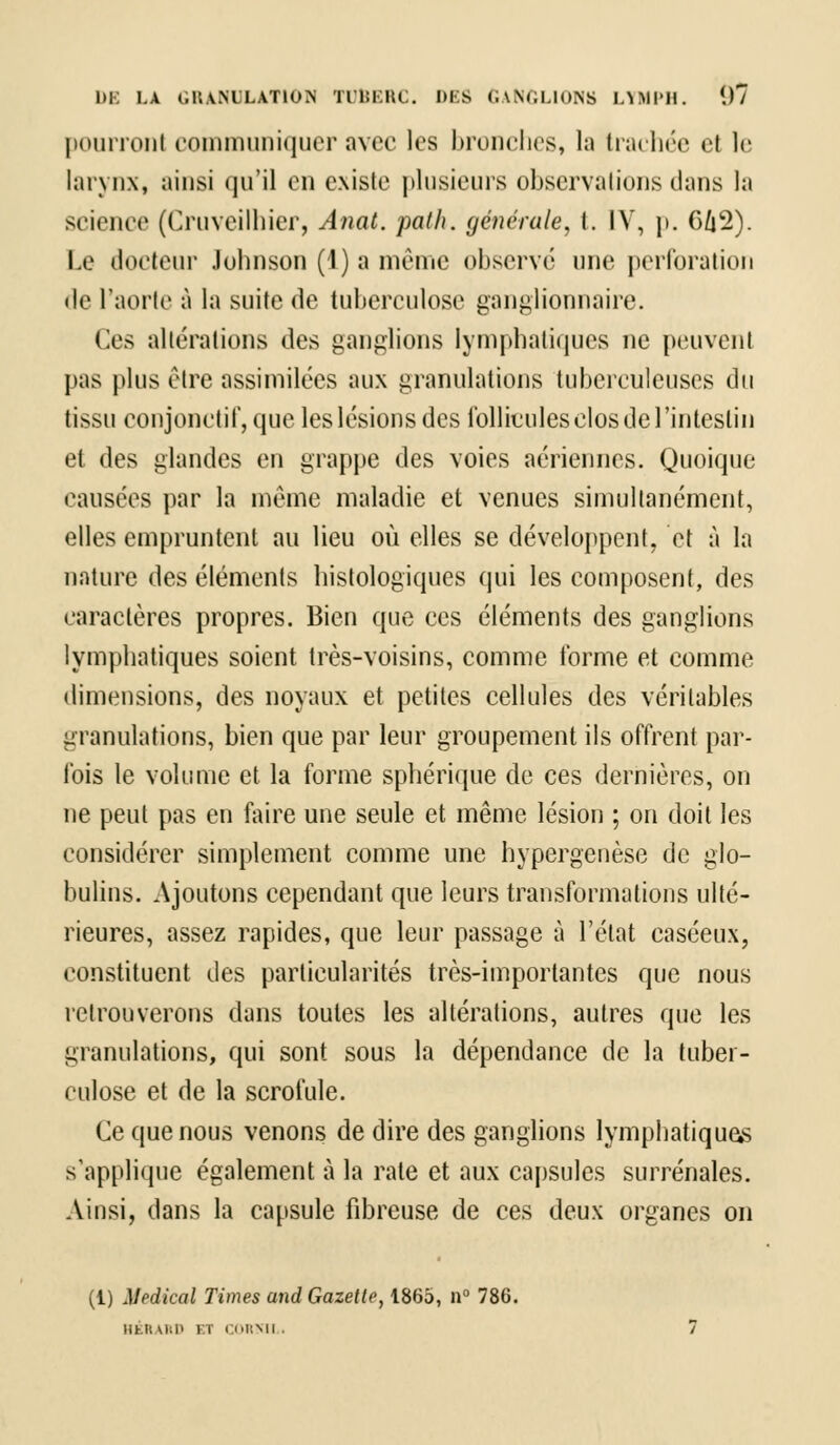 1)K LA G1UNULAT10N TUBERC. DES GANGLIONS LTMPH. (.)7 pourronl communiquer avec les bronches, la trachée el le larynx, ainsi qu'il en existe plusieurs observai ions dans la science (Cruveilhier, Anat. path. générale, t. IV, p. 6û2). Le docteur Johnson (1) a même observé une perforation «le l'aorte à la suite de tuberculose ganglionnaire. Ces altérations des ganglions lymphatiques ne peuvent pas plus être assimilées aux granulations tuberculeuses du tissu conjonctif, que les lésions des follicules clos de l'intestin et des glandes en grappe des voies aériennes. Quoique causées par la même maladie et venues simultanément, elles empruntent au lieu où elles se développent, et à la nature des éléments histologiques qui les composent, des caractères propres. Bien que ces éléments des ganglions lymphatiques soient très-voisins, comme forme et comme dimensions, des noyaux et petites cellules des véritables granulations, bien que par leur groupement ils offrent par- fois le volume et la forme sphérique de ces dernières, on ne peut pas en faire une seule et même lésion ; on doit les considérer simplement comme une hypergenèse de glo- bulins. Ajoutons cependant que leurs transformations ulté- rieures, assez rapides, que leur passage à l'état caséeux, constituent des particularités très-importantes que nous retrouverons dans toutes les altérations, autres que les granulations, qui sont sous la dépendance de la tuber- culose et de la scrofule. Ce que nous venons de dire des ganglions lymphatiques s'applique également à la rate et aux capsules surrénales. Ainsi, dans la capsule fibreuse de ces deux organes on (1) Médical Times and Gazette, 1865, n° 786. Ilt.lt IMJ Et CORTOI