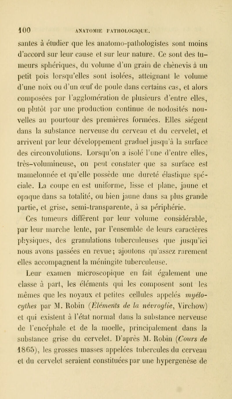 sautes à étudier que les anatomo-pathologistes soûl moins d'accord sur leur cause et sur leur nature. Ce sont des tu- meurs sphériques, du volume d'un grain de chènevis à un petit pois lorsqu'elles sont isolées, atteignant le volume d'une noix ou d'un œuf de poule dans certains cas, et alors composées par l'agglomération de plusieurs d'entre elles, ou plutôt par une production continue de nodosités nou- velles au pourtour des premières formées. Elles siègent dans la substance nerveuse du cerveau et du cervelet, et arrivent par leur développement graduel jusqu'à la surface des circonvolutions. Lorsqu'on a isolé l'une d'entre elles, très-volumineuse, on peut constater que sa surface est mamelonnée et qu'elle possède une dureté élastique spé- ciale. La coupe en est uniforme, lisse et plane, jaune et opaque dans sa totalité, ou bien jaune dans sa plus grande partie, et grise, semi-transparente, à sa périphérie. Ces tumeurs diffèrent par leur volume considérable, par leur marche lente, par l'ensemble de leurs caractères physiques, des granulations tuberculeuses que jusqu'ici nous avons passées en revue; ajoutons qu'assez rarement elles accompagnent la méningite tuberculeuse. Leur examen microscopique en fait également une classe à part, les éléments qui les composent sont les mêmes que les noyaux et petites cellules appelés myélo- cythes par M. Robin (Eléments de la névroglie, Yirchow) et qui existent à l'état normal dans la substance nerveuse de l'encéphale et de la moelle, principalement dans la substance grise du cervelet. D'après I>I. Robin (Cours de 1805), les grosses masses appelées tubercules du cerveau et du cervelet seraient constituées par une hypergenèse de