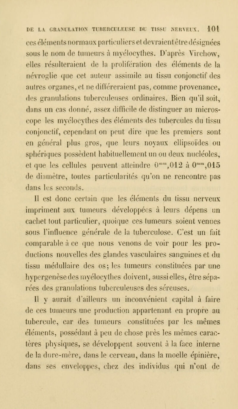 ces éléments normaux particuliers et devraient être désignées sous K' nom de tumeurs â myélocythes. D'après Virchow, elles résulteraient de la prolifération des éléments de la névroglie que cel auteur assimile au tissu conjonctif des mitres organes, et ne différeraient pas, comme provenance, des granulations tuberculeuses ordinaires. Bien qu'il soit, dans un eas donné, assez difficile «le distinguer au micros- cope les myélocythes (\c> éléments <\(^ tubercules du tissu conjonctif, cependant on peut dire que les premiers sont en général plus £ros, que leurs noyaux ellipsoïdes ou sphériques possèdent habituellement un ou deux nucléoles, el que les cellules peuvent atteindre 0mm,012 à 0mm,015 de diamètre, toutes particularités qu'on ne rencontre pas dans Ils seconds. Il est donc certain que les éléments du tissu nerveux impriment aux tumeurs développées à leurs dépens un cachet tout particulier, quoique ces tumeurs soient venues sous l'influence générale de la tuberculose. C'est un fait comparable à ce que nous venons de voir pour les pro- ductions nouvelles des glandes vasculaires sanguines et du tissu médullaire des os; les tumeurs constituées par une hypergenèsedes myélocythes doivent, aussi elles, être sépa- rées des granulations tuberculeuses des séreuses. Il y aurait d'ailleurs un inconvénient capital à faire de ces tumeurs une production appartenant en propre au tubercule, car des tumeurs constituées par les mêmes éléments, possédant à peu de chose près les mêmes carac- tères physiques, se développent souvent à la face interne de la dure-mère, dans le cerveau, dans la moelle épinière, dans ses enveloppes, chez des individus qui n'ont de