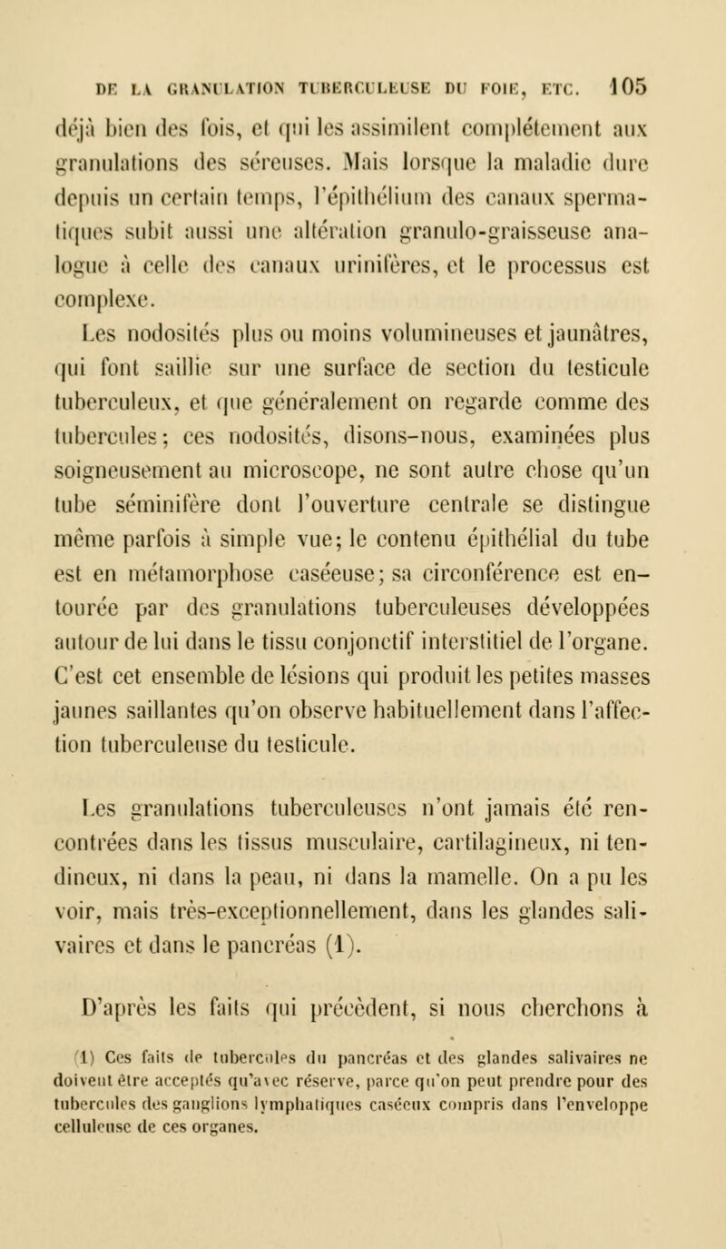déjà bien des fois, el qui les assimilenl complètement aux granulations des séreuses. .Mais lorsque la maladie dure depuis un certain temps, l'épithélium des canaux sperma- tiques subit aussi une altération granulo-graisseuse ana- logue A celle des canaux urinifères, et le processus est complexe. Les nodosités plus ou moins volumineuses et jaunâtres, qui font saillie sur une surlace de section du testicule tuberculeux, et que généralement on regarde comme des tubercules; ces nodosités, disons-nous, examinées plus soigneusement au microscope, ne sont autre chose qu'un tube séminitere dont l'ouverture centrale se distingue même parfois à simple vue; le contenu épithéiial du tube est en métamorphose caséeuse;sa circonférence est en- tourée par des granulations tuberculeuses développées autour de lui dans le tissu conjonetif interstitiel de l'organe. C'est cet ensemble de lésions qui produit les petites masses jaunes saillantes qu'on observe habituellement dans l'affec- tion tuberculeuse du testicule. Les granulations tuberculeuses n'ont jamais été ren- contrées dans les tissus musculaire, cartilagineux, ni ten- dineux, ni dans la peau, ni dans la mamelle. On a pu les voir, mais très-exceptionnellement, dans les glandes sali- vaires et dans le pancréas (1). D'après les faits qui précèdent, si nous cherchons à (1) Ces faits de tubercules du pancréas et des glandes salivaires ne doivent être acceptés qu'avec réserve, parce qu'on peut prendre pour des tubercules des ganglions lymphatiques caséeux compris dans l'enveloppe celluleusc de ces organes.