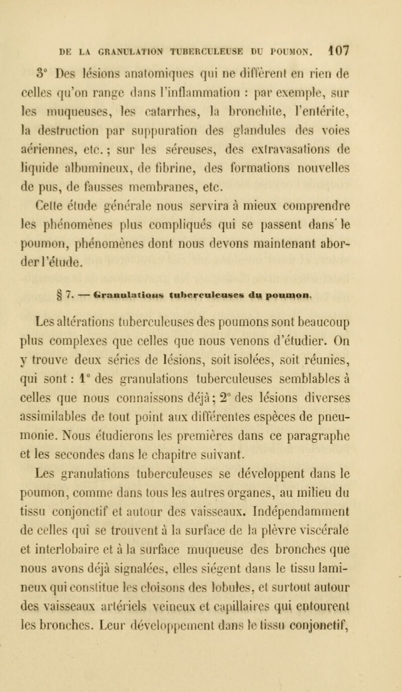 3° Des lésions anatomiques qui ne diffèrenl en ri<ii de celles qu'on range dans l'inflammation : par exemple, sur tes muqueuses, les catarrhes, la bronchite, l'entérite, la destruction par suppuration dos glandules «les voies aériennes, etc. ; sur les séreuses, «1rs oxiravasations de liquide alhumineux, de fibrine, des formations nouvelles de pus, de fausses membranes, etc. Celle étude générale nous servira à mieux comprendre les phénomènes plus compliqués qui se passent dans'le } toi h mu i, phénomènes dont nous devons maintenant abor- der l'élude. § 7. — Cîranulatious tuberculeuses du poumon. Les altérations tuberculeuses des poumons sont beaucoup plus complexes que celles que nous venons d'étudier. On y trouve deux séries de lésions, soit isolées, soit réunies, qui sont : 1° des granulations tuberculeuses semblables à celles que nous connaissons déjà ; 2° des lésions diverses assimilables de tout point aux différentes espèces de pneu- monie. Nous étudierons les premières dans ce paragraphe et les secondes dans le chapitre suivant. Les granulations tuberculeuses se développent dans le poumon, comme dans tous les autres organes, au milieu du tissu conjonctif et autour des vaisseaux. Indépendamment de celles qui se trouvent à la surface de la plèvre viscérale et interlobaire et à la surface muqueuse des bronches que nous avons déjà signalées, elles siéent dans le tissu lami- neux qui constitue les cloisons des lobules, et surtout autour des vaisseaux artériels veineux et capillaires qui entourent les bronches. Leur développement dans le tissu conjonctif,